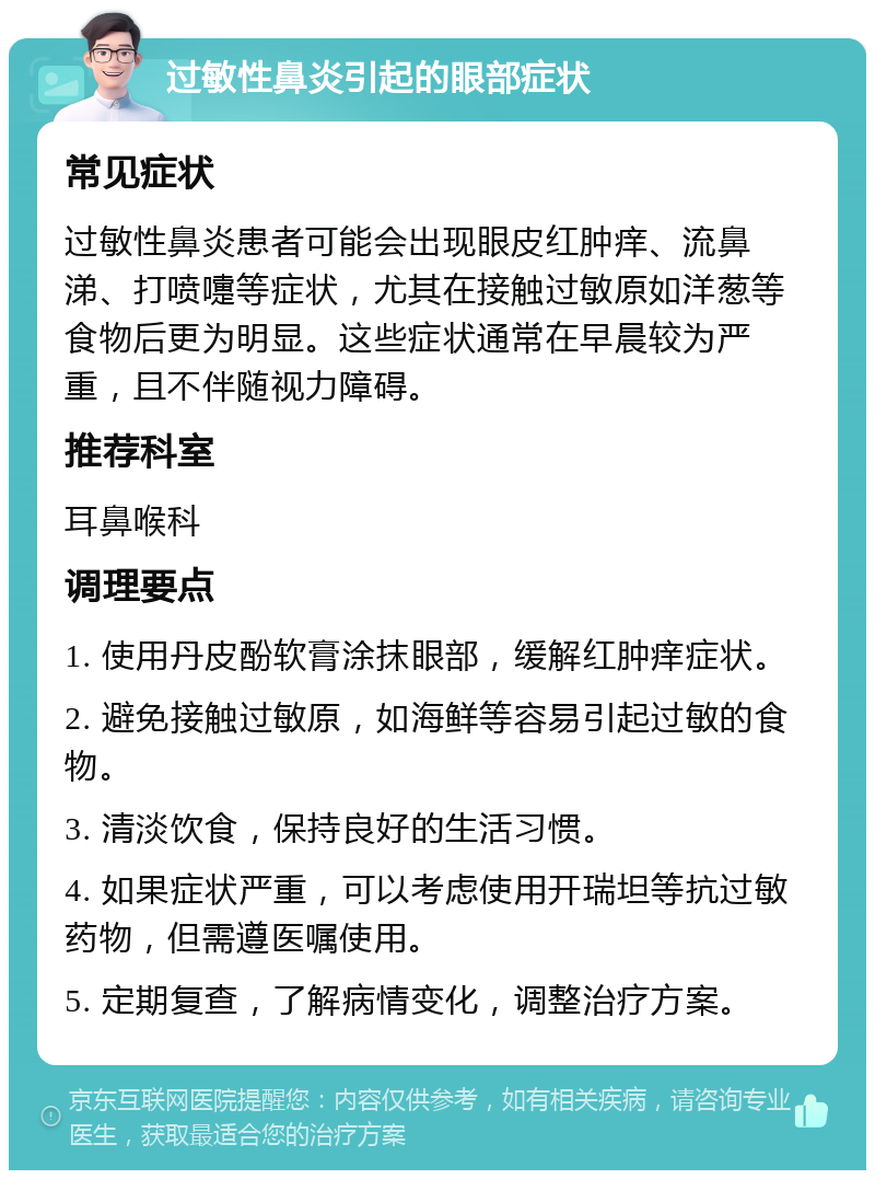 过敏性鼻炎引起的眼部症状 常见症状 过敏性鼻炎患者可能会出现眼皮红肿痒、流鼻涕、打喷嚏等症状，尤其在接触过敏原如洋葱等食物后更为明显。这些症状通常在早晨较为严重，且不伴随视力障碍。 推荐科室 耳鼻喉科 调理要点 1. 使用丹皮酚软膏涂抹眼部，缓解红肿痒症状。 2. 避免接触过敏原，如海鲜等容易引起过敏的食物。 3. 清淡饮食，保持良好的生活习惯。 4. 如果症状严重，可以考虑使用开瑞坦等抗过敏药物，但需遵医嘱使用。 5. 定期复查，了解病情变化，调整治疗方案。