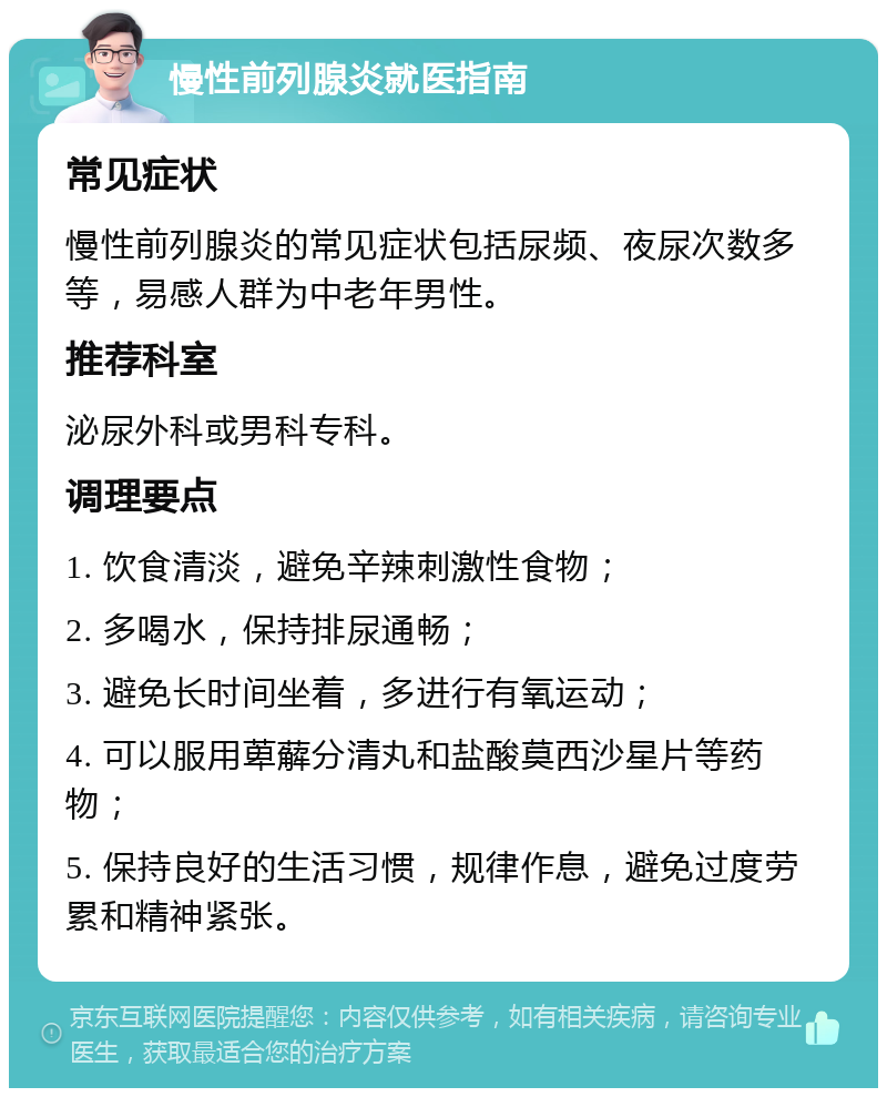 慢性前列腺炎就医指南 常见症状 慢性前列腺炎的常见症状包括尿频、夜尿次数多等，易感人群为中老年男性。 推荐科室 泌尿外科或男科专科。 调理要点 1. 饮食清淡，避免辛辣刺激性食物； 2. 多喝水，保持排尿通畅； 3. 避免长时间坐着，多进行有氧运动； 4. 可以服用萆薢分清丸和盐酸莫西沙星片等药物； 5. 保持良好的生活习惯，规律作息，避免过度劳累和精神紧张。