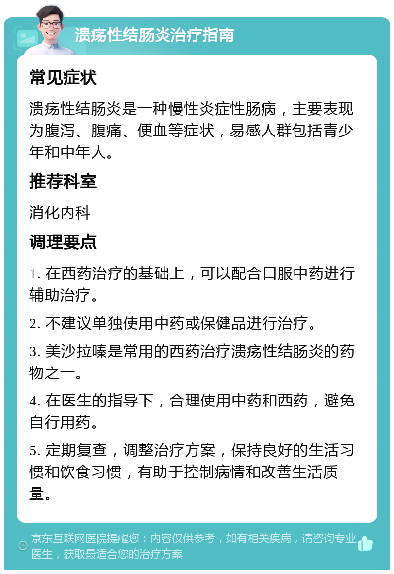 溃疡性结肠炎治疗指南 常见症状 溃疡性结肠炎是一种慢性炎症性肠病，主要表现为腹泻、腹痛、便血等症状，易感人群包括青少年和中年人。 推荐科室 消化内科 调理要点 1. 在西药治疗的基础上，可以配合口服中药进行辅助治疗。 2. 不建议单独使用中药或保健品进行治疗。 3. 美沙拉嗪是常用的西药治疗溃疡性结肠炎的药物之一。 4. 在医生的指导下，合理使用中药和西药，避免自行用药。 5. 定期复查，调整治疗方案，保持良好的生活习惯和饮食习惯，有助于控制病情和改善生活质量。