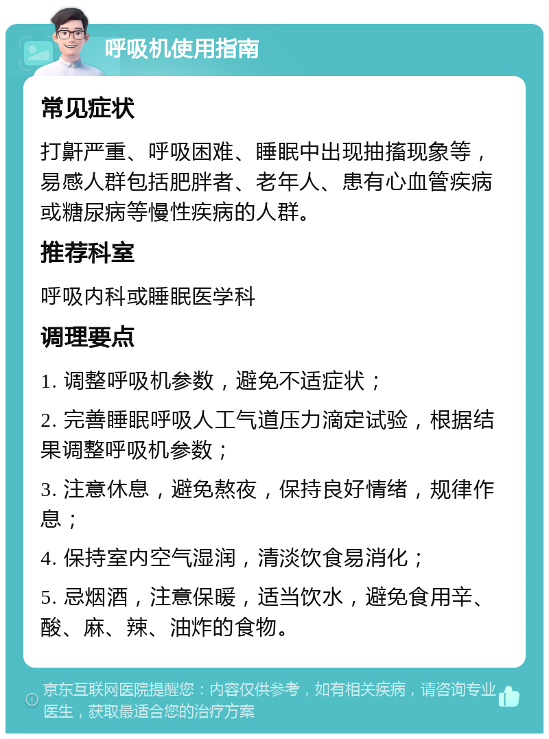 呼吸机使用指南 常见症状 打鼾严重、呼吸困难、睡眠中出现抽搐现象等，易感人群包括肥胖者、老年人、患有心血管疾病或糖尿病等慢性疾病的人群。 推荐科室 呼吸内科或睡眠医学科 调理要点 1. 调整呼吸机参数，避免不适症状； 2. 完善睡眠呼吸人工气道压力滴定试验，根据结果调整呼吸机参数； 3. 注意休息，避免熬夜，保持良好情绪，规律作息； 4. 保持室内空气湿润，清淡饮食易消化； 5. 忌烟酒，注意保暖，适当饮水，避免食用辛、酸、麻、辣、油炸的食物。