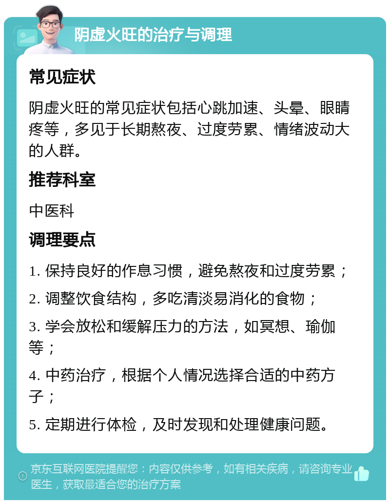 阴虚火旺的治疗与调理 常见症状 阴虚火旺的常见症状包括心跳加速、头晕、眼睛疼等，多见于长期熬夜、过度劳累、情绪波动大的人群。 推荐科室 中医科 调理要点 1. 保持良好的作息习惯，避免熬夜和过度劳累； 2. 调整饮食结构，多吃清淡易消化的食物； 3. 学会放松和缓解压力的方法，如冥想、瑜伽等； 4. 中药治疗，根据个人情况选择合适的中药方子； 5. 定期进行体检，及时发现和处理健康问题。