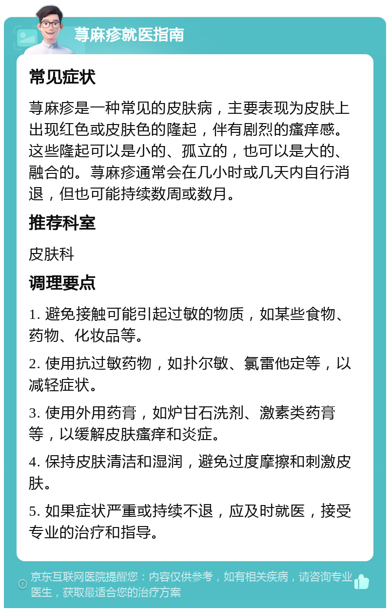 荨麻疹就医指南 常见症状 荨麻疹是一种常见的皮肤病，主要表现为皮肤上出现红色或皮肤色的隆起，伴有剧烈的瘙痒感。这些隆起可以是小的、孤立的，也可以是大的、融合的。荨麻疹通常会在几小时或几天内自行消退，但也可能持续数周或数月。 推荐科室 皮肤科 调理要点 1. 避免接触可能引起过敏的物质，如某些食物、药物、化妆品等。 2. 使用抗过敏药物，如扑尔敏、氯雷他定等，以减轻症状。 3. 使用外用药膏，如炉甘石洗剂、激素类药膏等，以缓解皮肤瘙痒和炎症。 4. 保持皮肤清洁和湿润，避免过度摩擦和刺激皮肤。 5. 如果症状严重或持续不退，应及时就医，接受专业的治疗和指导。