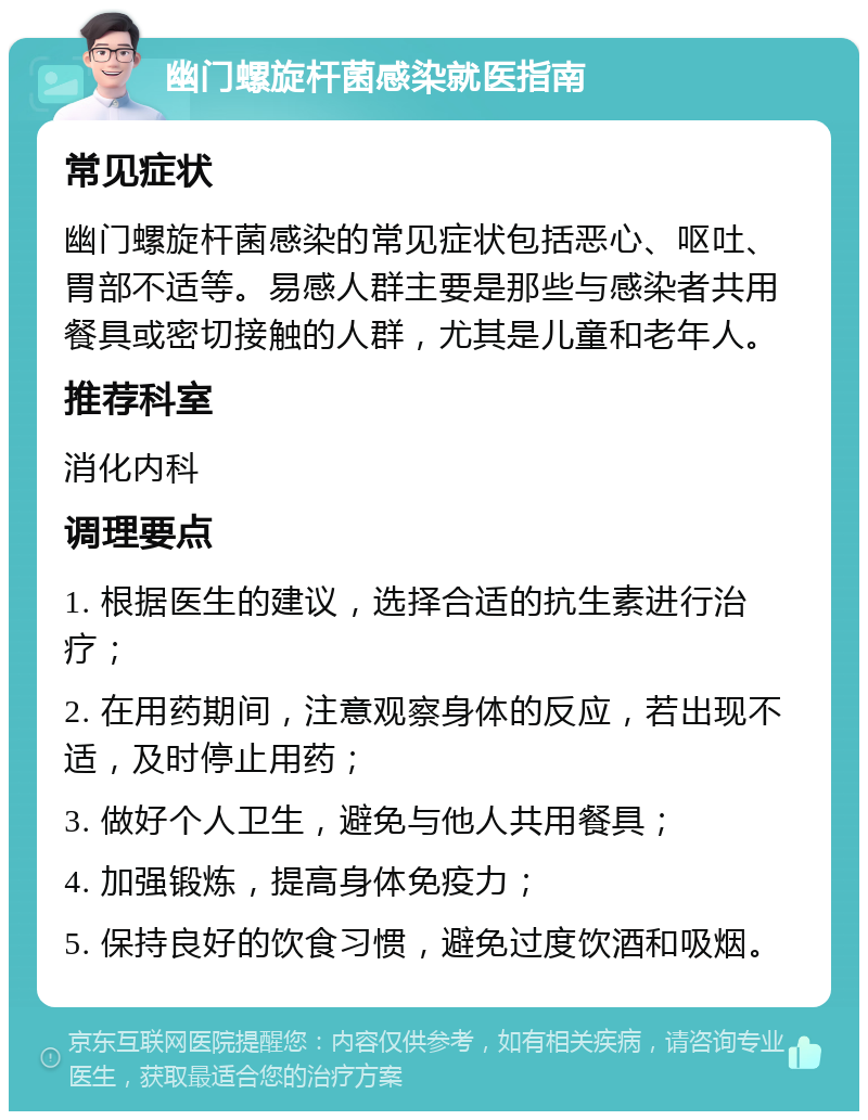 幽门螺旋杆菌感染就医指南 常见症状 幽门螺旋杆菌感染的常见症状包括恶心、呕吐、胃部不适等。易感人群主要是那些与感染者共用餐具或密切接触的人群，尤其是儿童和老年人。 推荐科室 消化内科 调理要点 1. 根据医生的建议，选择合适的抗生素进行治疗； 2. 在用药期间，注意观察身体的反应，若出现不适，及时停止用药； 3. 做好个人卫生，避免与他人共用餐具； 4. 加强锻炼，提高身体免疫力； 5. 保持良好的饮食习惯，避免过度饮酒和吸烟。