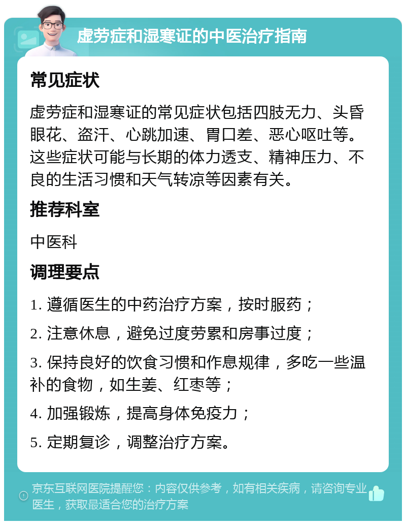 虚劳症和湿寒证的中医治疗指南 常见症状 虚劳症和湿寒证的常见症状包括四肢无力、头昏眼花、盗汗、心跳加速、胃口差、恶心呕吐等。这些症状可能与长期的体力透支、精神压力、不良的生活习惯和天气转凉等因素有关。 推荐科室 中医科 调理要点 1. 遵循医生的中药治疗方案，按时服药； 2. 注意休息，避免过度劳累和房事过度； 3. 保持良好的饮食习惯和作息规律，多吃一些温补的食物，如生姜、红枣等； 4. 加强锻炼，提高身体免疫力； 5. 定期复诊，调整治疗方案。