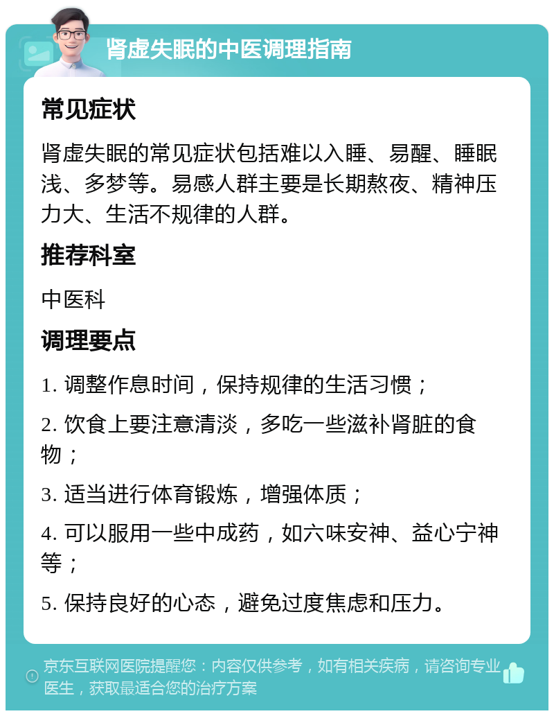 肾虚失眠的中医调理指南 常见症状 肾虚失眠的常见症状包括难以入睡、易醒、睡眠浅、多梦等。易感人群主要是长期熬夜、精神压力大、生活不规律的人群。 推荐科室 中医科 调理要点 1. 调整作息时间，保持规律的生活习惯； 2. 饮食上要注意清淡，多吃一些滋补肾脏的食物； 3. 适当进行体育锻炼，增强体质； 4. 可以服用一些中成药，如六味安神、益心宁神等； 5. 保持良好的心态，避免过度焦虑和压力。