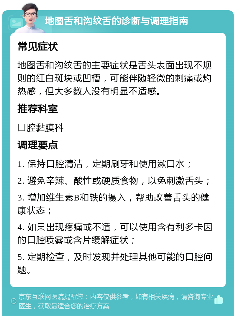 地图舌和沟纹舌的诊断与调理指南 常见症状 地图舌和沟纹舌的主要症状是舌头表面出现不规则的红白斑块或凹槽，可能伴随轻微的刺痛或灼热感，但大多数人没有明显不适感。 推荐科室 口腔黏膜科 调理要点 1. 保持口腔清洁，定期刷牙和使用漱口水； 2. 避免辛辣、酸性或硬质食物，以免刺激舌头； 3. 增加维生素B和铁的摄入，帮助改善舌头的健康状态； 4. 如果出现疼痛或不适，可以使用含有利多卡因的口腔喷雾或含片缓解症状； 5. 定期检查，及时发现并处理其他可能的口腔问题。