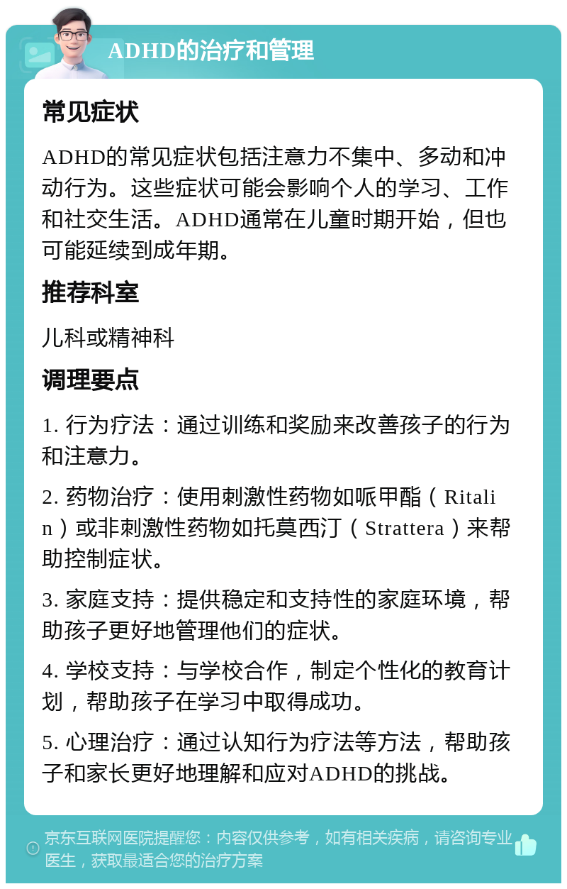 ADHD的治疗和管理 常见症状 ADHD的常见症状包括注意力不集中、多动和冲动行为。这些症状可能会影响个人的学习、工作和社交生活。ADHD通常在儿童时期开始，但也可能延续到成年期。 推荐科室 儿科或精神科 调理要点 1. 行为疗法：通过训练和奖励来改善孩子的行为和注意力。 2. 药物治疗：使用刺激性药物如哌甲酯（Ritalin）或非刺激性药物如托莫西汀（Strattera）来帮助控制症状。 3. 家庭支持：提供稳定和支持性的家庭环境，帮助孩子更好地管理他们的症状。 4. 学校支持：与学校合作，制定个性化的教育计划，帮助孩子在学习中取得成功。 5. 心理治疗：通过认知行为疗法等方法，帮助孩子和家长更好地理解和应对ADHD的挑战。