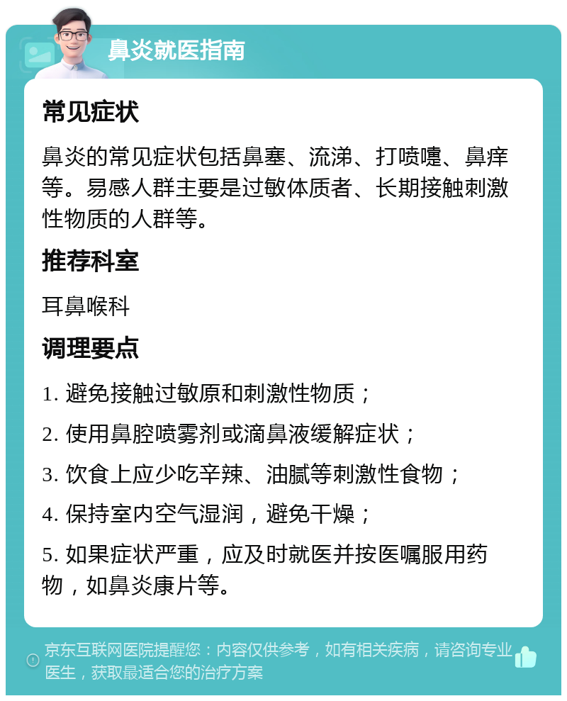 鼻炎就医指南 常见症状 鼻炎的常见症状包括鼻塞、流涕、打喷嚏、鼻痒等。易感人群主要是过敏体质者、长期接触刺激性物质的人群等。 推荐科室 耳鼻喉科 调理要点 1. 避免接触过敏原和刺激性物质； 2. 使用鼻腔喷雾剂或滴鼻液缓解症状； 3. 饮食上应少吃辛辣、油腻等刺激性食物； 4. 保持室内空气湿润，避免干燥； 5. 如果症状严重，应及时就医并按医嘱服用药物，如鼻炎康片等。