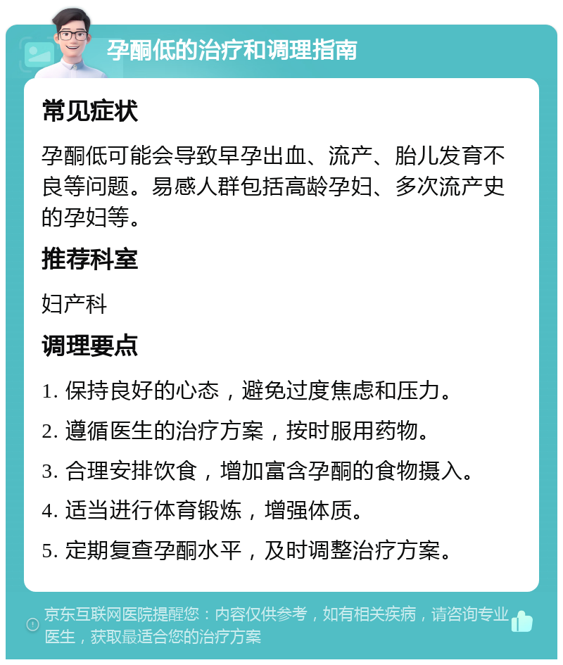 孕酮低的治疗和调理指南 常见症状 孕酮低可能会导致早孕出血、流产、胎儿发育不良等问题。易感人群包括高龄孕妇、多次流产史的孕妇等。 推荐科室 妇产科 调理要点 1. 保持良好的心态，避免过度焦虑和压力。 2. 遵循医生的治疗方案，按时服用药物。 3. 合理安排饮食，增加富含孕酮的食物摄入。 4. 适当进行体育锻炼，增强体质。 5. 定期复查孕酮水平，及时调整治疗方案。