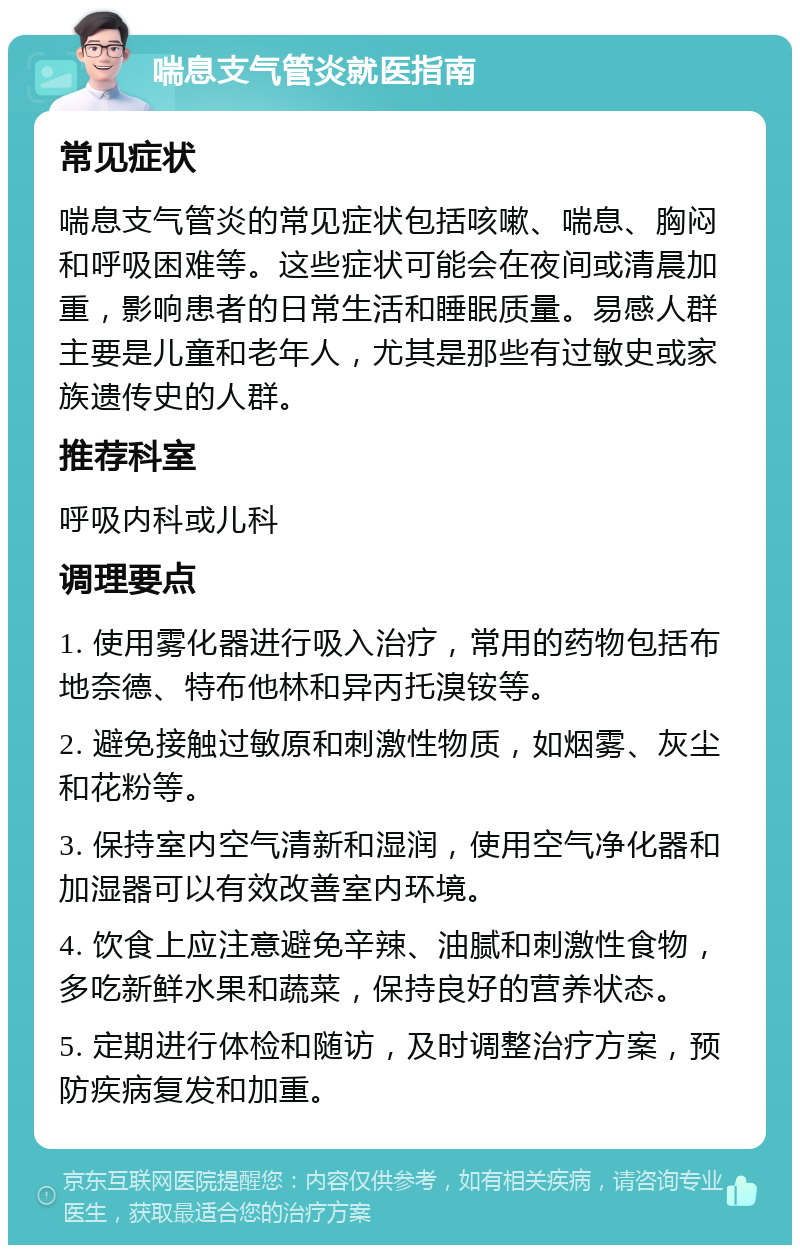 喘息支气管炎就医指南 常见症状 喘息支气管炎的常见症状包括咳嗽、喘息、胸闷和呼吸困难等。这些症状可能会在夜间或清晨加重，影响患者的日常生活和睡眠质量。易感人群主要是儿童和老年人，尤其是那些有过敏史或家族遗传史的人群。 推荐科室 呼吸内科或儿科 调理要点 1. 使用雾化器进行吸入治疗，常用的药物包括布地奈德、特布他林和异丙托溴铵等。 2. 避免接触过敏原和刺激性物质，如烟雾、灰尘和花粉等。 3. 保持室内空气清新和湿润，使用空气净化器和加湿器可以有效改善室内环境。 4. 饮食上应注意避免辛辣、油腻和刺激性食物，多吃新鲜水果和蔬菜，保持良好的营养状态。 5. 定期进行体检和随访，及时调整治疗方案，预防疾病复发和加重。