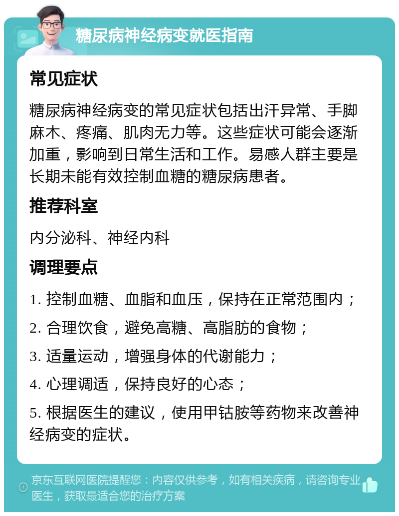 糖尿病神经病变就医指南 常见症状 糖尿病神经病变的常见症状包括出汗异常、手脚麻木、疼痛、肌肉无力等。这些症状可能会逐渐加重，影响到日常生活和工作。易感人群主要是长期未能有效控制血糖的糖尿病患者。 推荐科室 内分泌科、神经内科 调理要点 1. 控制血糖、血脂和血压，保持在正常范围内； 2. 合理饮食，避免高糖、高脂肪的食物； 3. 适量运动，增强身体的代谢能力； 4. 心理调适，保持良好的心态； 5. 根据医生的建议，使用甲钴胺等药物来改善神经病变的症状。