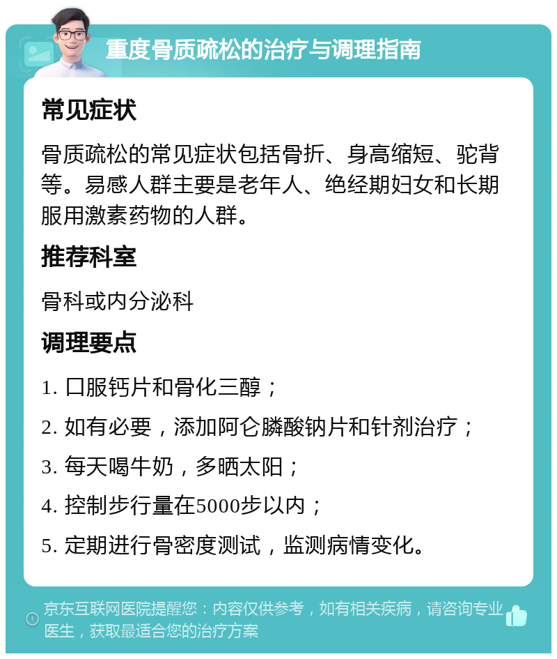 重度骨质疏松的治疗与调理指南 常见症状 骨质疏松的常见症状包括骨折、身高缩短、驼背等。易感人群主要是老年人、绝经期妇女和长期服用激素药物的人群。 推荐科室 骨科或内分泌科 调理要点 1. 口服钙片和骨化三醇； 2. 如有必要，添加阿仑膦酸钠片和针剂治疗； 3. 每天喝牛奶，多晒太阳； 4. 控制步行量在5000步以内； 5. 定期进行骨密度测试，监测病情变化。