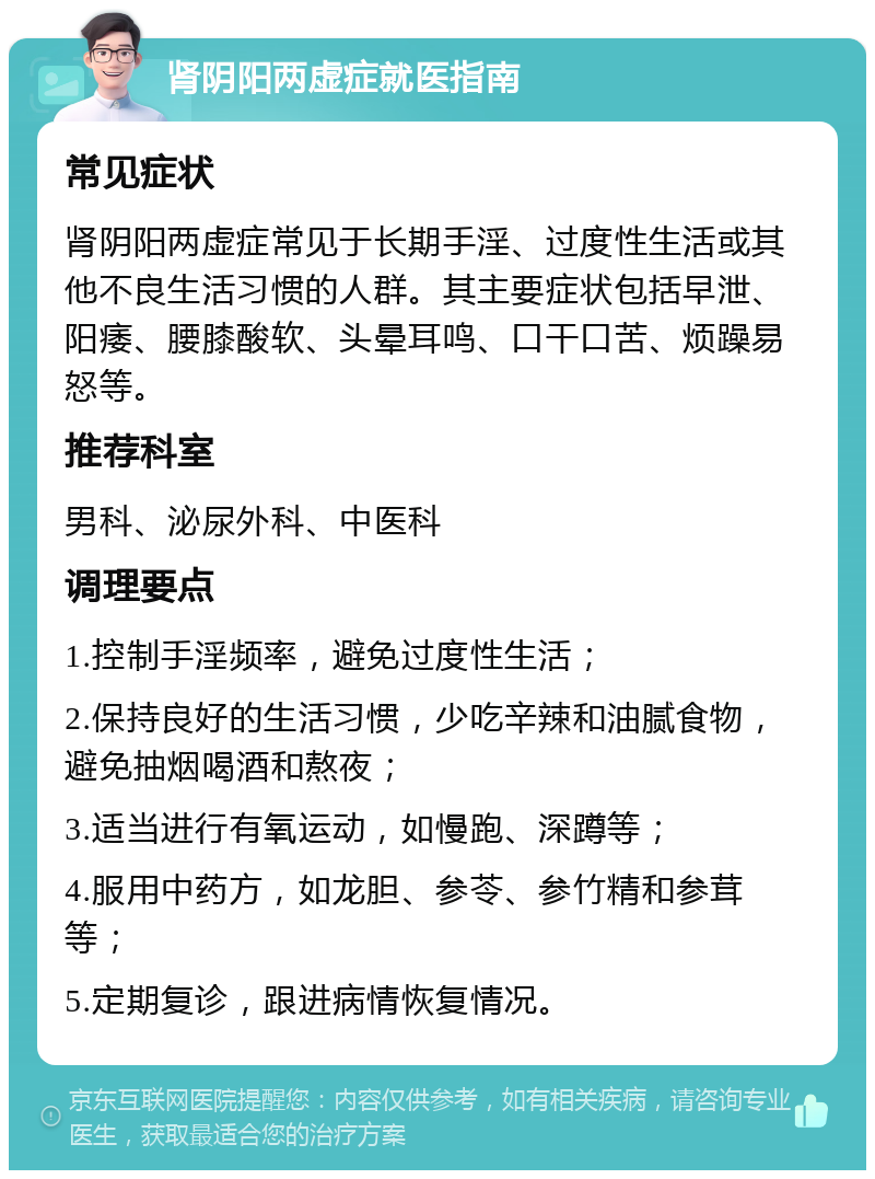 肾阴阳两虚症就医指南 常见症状 肾阴阳两虚症常见于长期手淫、过度性生活或其他不良生活习惯的人群。其主要症状包括早泄、阳痿、腰膝酸软、头晕耳鸣、口干口苦、烦躁易怒等。 推荐科室 男科、泌尿外科、中医科 调理要点 1.控制手淫频率，避免过度性生活； 2.保持良好的生活习惯，少吃辛辣和油腻食物，避免抽烟喝酒和熬夜； 3.适当进行有氧运动，如慢跑、深蹲等； 4.服用中药方，如龙胆、参苓、参竹精和参茸等； 5.定期复诊，跟进病情恢复情况。