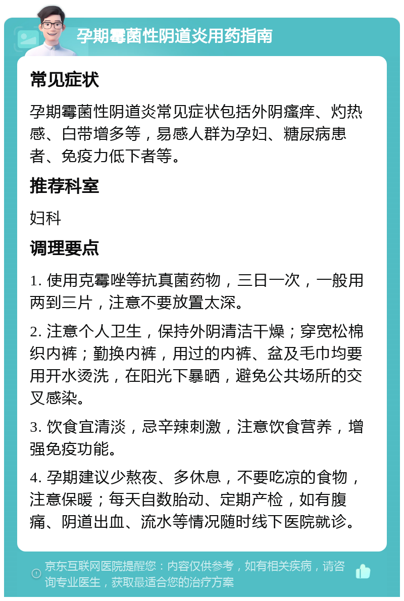 孕期霉菌性阴道炎用药指南 常见症状 孕期霉菌性阴道炎常见症状包括外阴瘙痒、灼热感、白带增多等，易感人群为孕妇、糖尿病患者、免疫力低下者等。 推荐科室 妇科 调理要点 1. 使用克霉唑等抗真菌药物，三日一次，一般用两到三片，注意不要放置太深。 2. 注意个人卫生，保持外阴清洁干燥；穿宽松棉织内裤；勤换内裤，用过的内裤、盆及毛巾均要用开水烫洗，在阳光下暴晒，避免公共场所的交叉感染。 3. 饮食宜清淡，忌辛辣刺激，注意饮食营养，增强免疫功能。 4. 孕期建议少熬夜、多休息，不要吃凉的食物，注意保暖；每天自数胎动、定期产检，如有腹痛、阴道出血、流水等情况随时线下医院就诊。