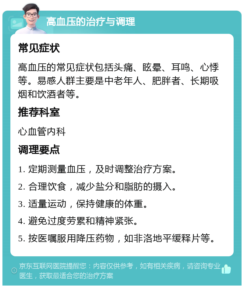 高血压的治疗与调理 常见症状 高血压的常见症状包括头痛、眩晕、耳鸣、心悸等。易感人群主要是中老年人、肥胖者、长期吸烟和饮酒者等。 推荐科室 心血管内科 调理要点 1. 定期测量血压，及时调整治疗方案。 2. 合理饮食，减少盐分和脂肪的摄入。 3. 适量运动，保持健康的体重。 4. 避免过度劳累和精神紧张。 5. 按医嘱服用降压药物，如非洛地平缓释片等。