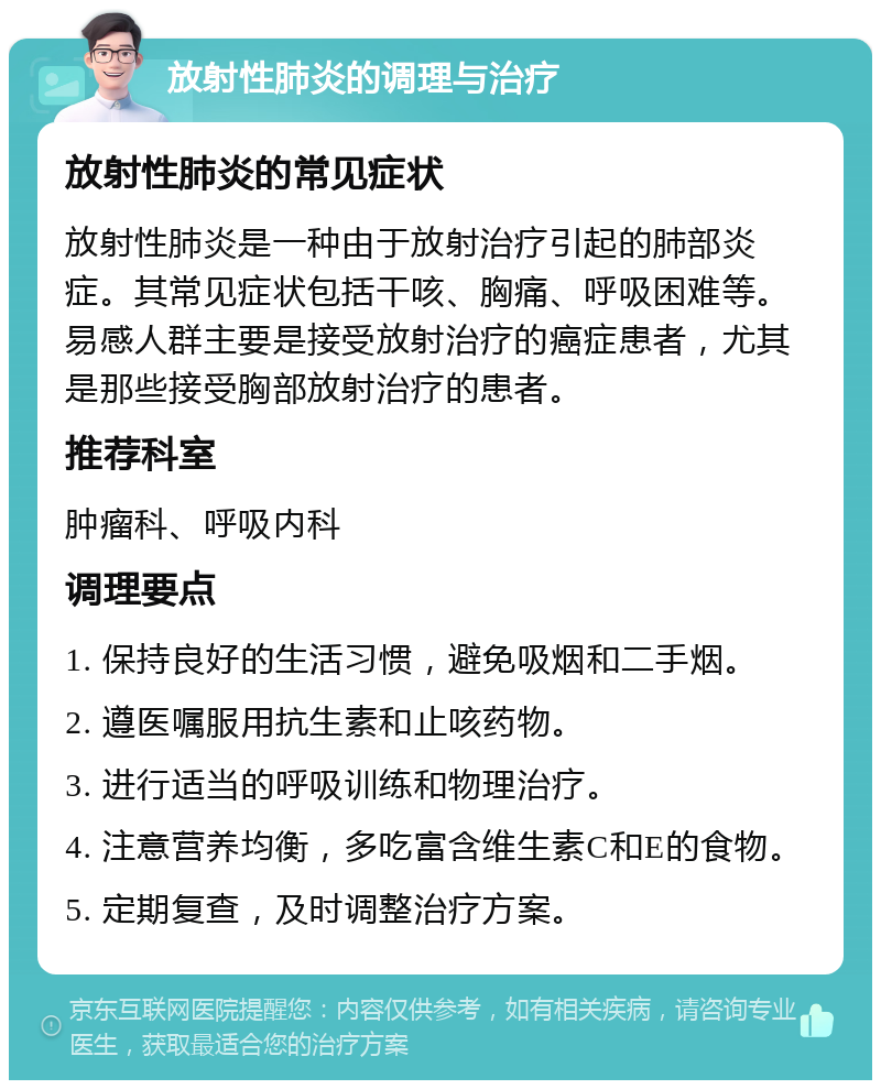 放射性肺炎的调理与治疗 放射性肺炎的常见症状 放射性肺炎是一种由于放射治疗引起的肺部炎症。其常见症状包括干咳、胸痛、呼吸困难等。易感人群主要是接受放射治疗的癌症患者，尤其是那些接受胸部放射治疗的患者。 推荐科室 肿瘤科、呼吸内科 调理要点 1. 保持良好的生活习惯，避免吸烟和二手烟。 2. 遵医嘱服用抗生素和止咳药物。 3. 进行适当的呼吸训练和物理治疗。 4. 注意营养均衡，多吃富含维生素C和E的食物。 5. 定期复查，及时调整治疗方案。