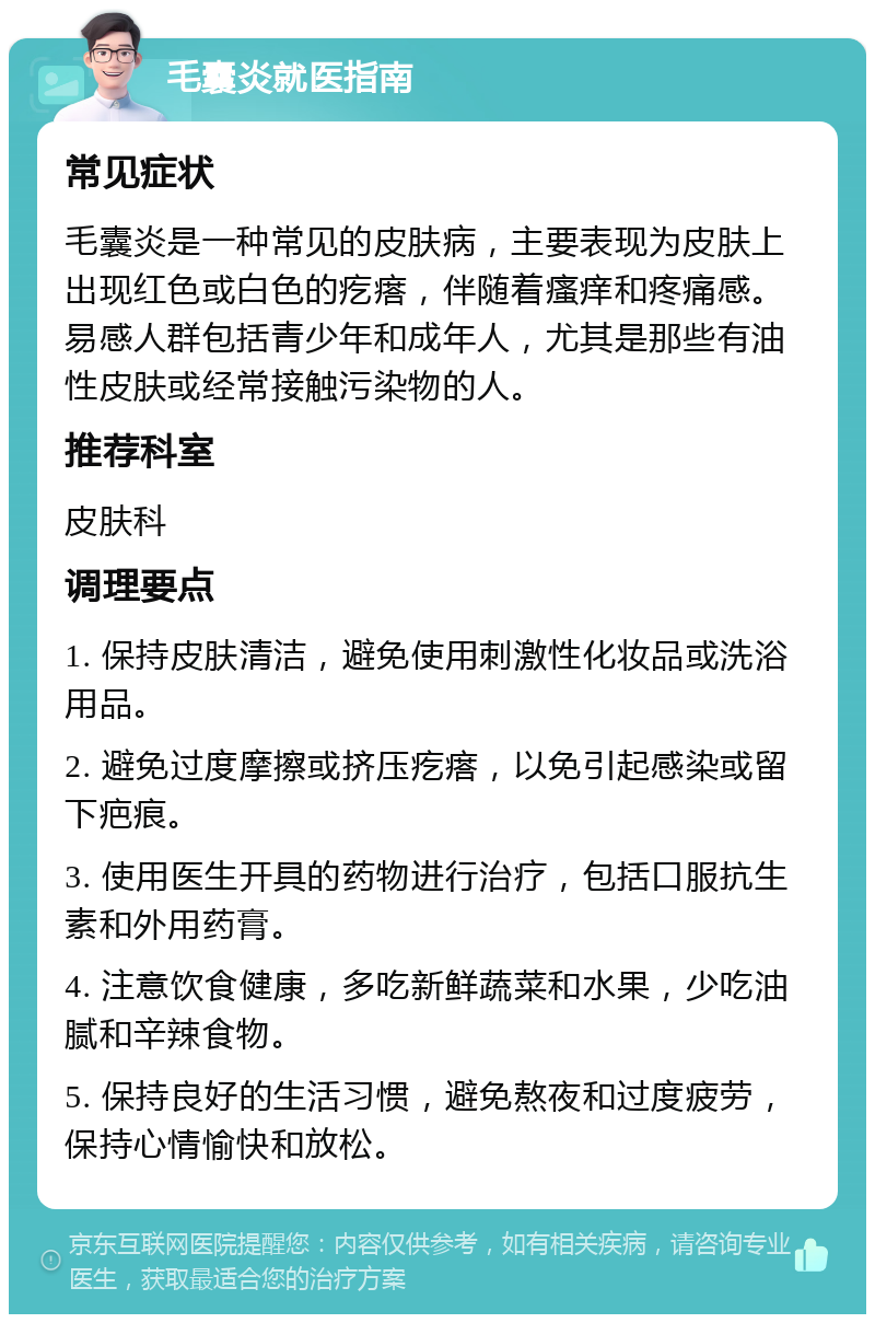 毛囊炎就医指南 常见症状 毛囊炎是一种常见的皮肤病，主要表现为皮肤上出现红色或白色的疙瘩，伴随着瘙痒和疼痛感。易感人群包括青少年和成年人，尤其是那些有油性皮肤或经常接触污染物的人。 推荐科室 皮肤科 调理要点 1. 保持皮肤清洁，避免使用刺激性化妆品或洗浴用品。 2. 避免过度摩擦或挤压疙瘩，以免引起感染或留下疤痕。 3. 使用医生开具的药物进行治疗，包括口服抗生素和外用药膏。 4. 注意饮食健康，多吃新鲜蔬菜和水果，少吃油腻和辛辣食物。 5. 保持良好的生活习惯，避免熬夜和过度疲劳，保持心情愉快和放松。