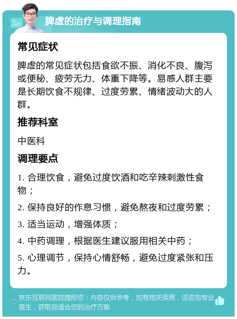 脾虚的治疗与调理指南 常见症状 脾虚的常见症状包括食欲不振、消化不良、腹泻或便秘、疲劳无力、体重下降等。易感人群主要是长期饮食不规律、过度劳累、情绪波动大的人群。 推荐科室 中医科 调理要点 1. 合理饮食，避免过度饮酒和吃辛辣刺激性食物； 2. 保持良好的作息习惯，避免熬夜和过度劳累； 3. 适当运动，增强体质； 4. 中药调理，根据医生建议服用相关中药； 5. 心理调节，保持心情舒畅，避免过度紧张和压力。