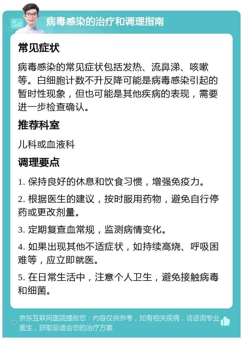 病毒感染的治疗和调理指南 常见症状 病毒感染的常见症状包括发热、流鼻涕、咳嗽等。白细胞计数不升反降可能是病毒感染引起的暂时性现象，但也可能是其他疾病的表现，需要进一步检查确认。 推荐科室 儿科或血液科 调理要点 1. 保持良好的休息和饮食习惯，增强免疫力。 2. 根据医生的建议，按时服用药物，避免自行停药或更改剂量。 3. 定期复查血常规，监测病情变化。 4. 如果出现其他不适症状，如持续高烧、呼吸困难等，应立即就医。 5. 在日常生活中，注意个人卫生，避免接触病毒和细菌。