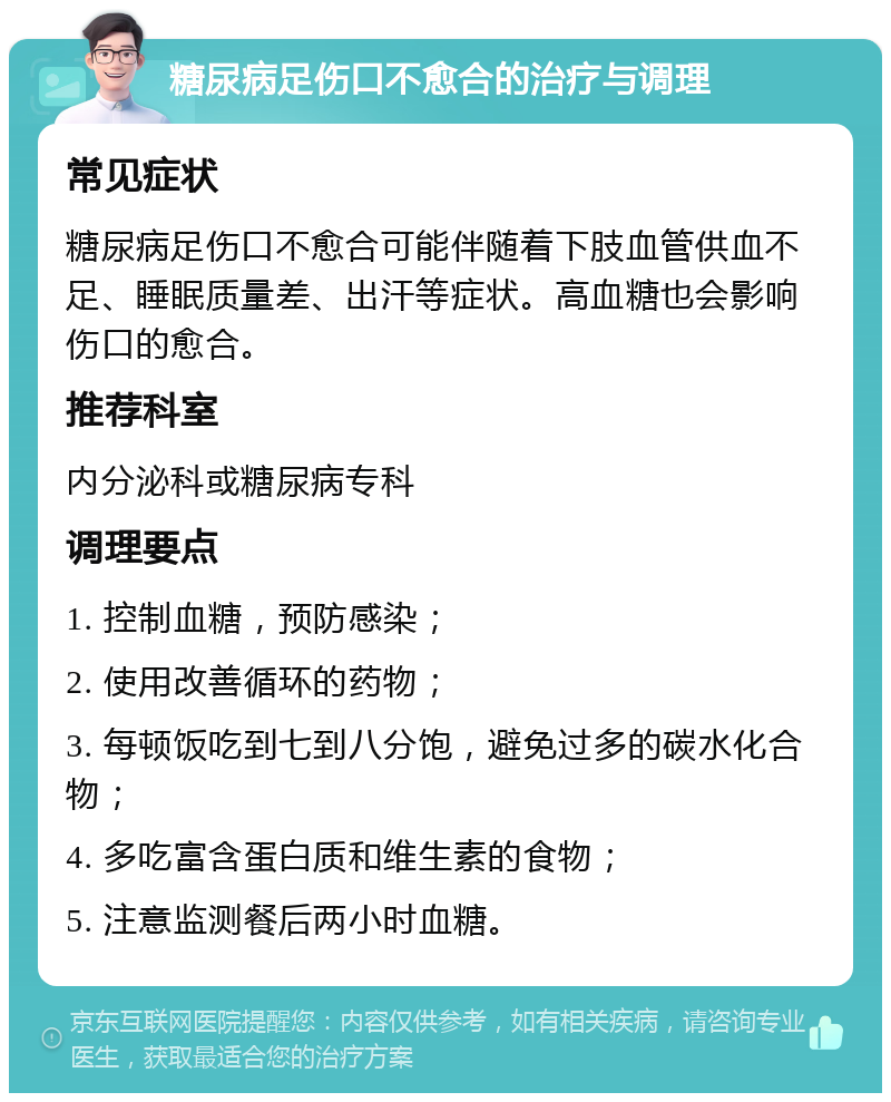 糖尿病足伤口不愈合的治疗与调理 常见症状 糖尿病足伤口不愈合可能伴随着下肢血管供血不足、睡眠质量差、出汗等症状。高血糖也会影响伤口的愈合。 推荐科室 内分泌科或糖尿病专科 调理要点 1. 控制血糖，预防感染； 2. 使用改善循环的药物； 3. 每顿饭吃到七到八分饱，避免过多的碳水化合物； 4. 多吃富含蛋白质和维生素的食物； 5. 注意监测餐后两小时血糖。