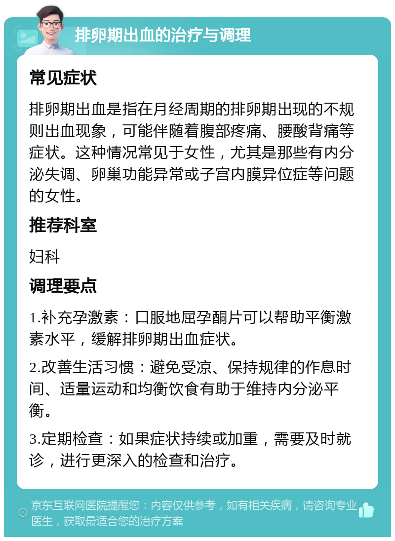 排卵期出血的治疗与调理 常见症状 排卵期出血是指在月经周期的排卵期出现的不规则出血现象，可能伴随着腹部疼痛、腰酸背痛等症状。这种情况常见于女性，尤其是那些有内分泌失调、卵巢功能异常或子宫内膜异位症等问题的女性。 推荐科室 妇科 调理要点 1.补充孕激素：口服地屈孕酮片可以帮助平衡激素水平，缓解排卵期出血症状。 2.改善生活习惯：避免受凉、保持规律的作息时间、适量运动和均衡饮食有助于维持内分泌平衡。 3.定期检查：如果症状持续或加重，需要及时就诊，进行更深入的检查和治疗。