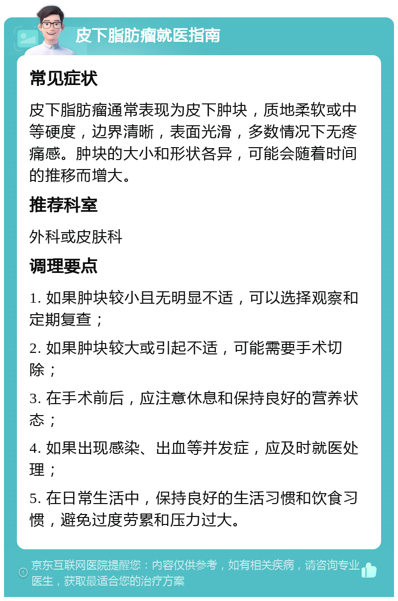 皮下脂肪瘤就医指南 常见症状 皮下脂肪瘤通常表现为皮下肿块，质地柔软或中等硬度，边界清晰，表面光滑，多数情况下无疼痛感。肿块的大小和形状各异，可能会随着时间的推移而增大。 推荐科室 外科或皮肤科 调理要点 1. 如果肿块较小且无明显不适，可以选择观察和定期复查； 2. 如果肿块较大或引起不适，可能需要手术切除； 3. 在手术前后，应注意休息和保持良好的营养状态； 4. 如果出现感染、出血等并发症，应及时就医处理； 5. 在日常生活中，保持良好的生活习惯和饮食习惯，避免过度劳累和压力过大。