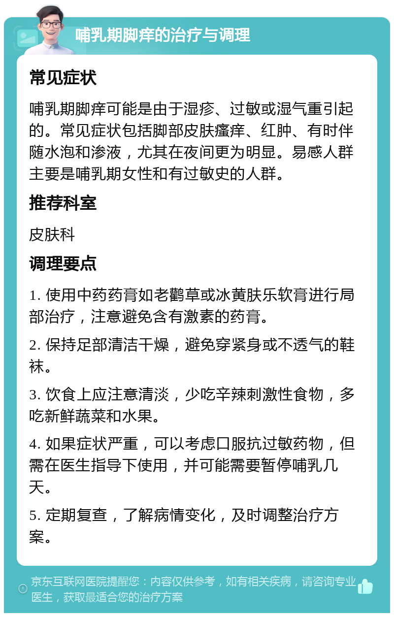 哺乳期脚痒的治疗与调理 常见症状 哺乳期脚痒可能是由于湿疹、过敏或湿气重引起的。常见症状包括脚部皮肤瘙痒、红肿、有时伴随水泡和渗液，尤其在夜间更为明显。易感人群主要是哺乳期女性和有过敏史的人群。 推荐科室 皮肤科 调理要点 1. 使用中药药膏如老鹳草或冰黄肤乐软膏进行局部治疗，注意避免含有激素的药膏。 2. 保持足部清洁干燥，避免穿紧身或不透气的鞋袜。 3. 饮食上应注意清淡，少吃辛辣刺激性食物，多吃新鲜蔬菜和水果。 4. 如果症状严重，可以考虑口服抗过敏药物，但需在医生指导下使用，并可能需要暂停哺乳几天。 5. 定期复查，了解病情变化，及时调整治疗方案。