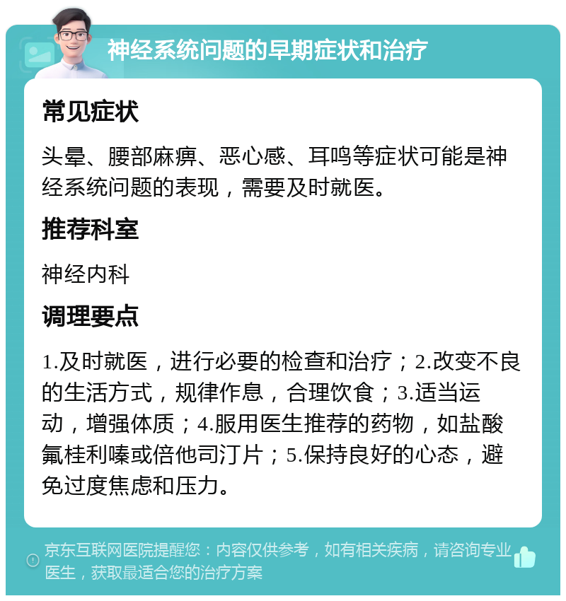 神经系统问题的早期症状和治疗 常见症状 头晕、腰部麻痹、恶心感、耳鸣等症状可能是神经系统问题的表现，需要及时就医。 推荐科室 神经内科 调理要点 1.及时就医，进行必要的检查和治疗；2.改变不良的生活方式，规律作息，合理饮食；3.适当运动，增强体质；4.服用医生推荐的药物，如盐酸氟桂利嗪或倍他司汀片；5.保持良好的心态，避免过度焦虑和压力。