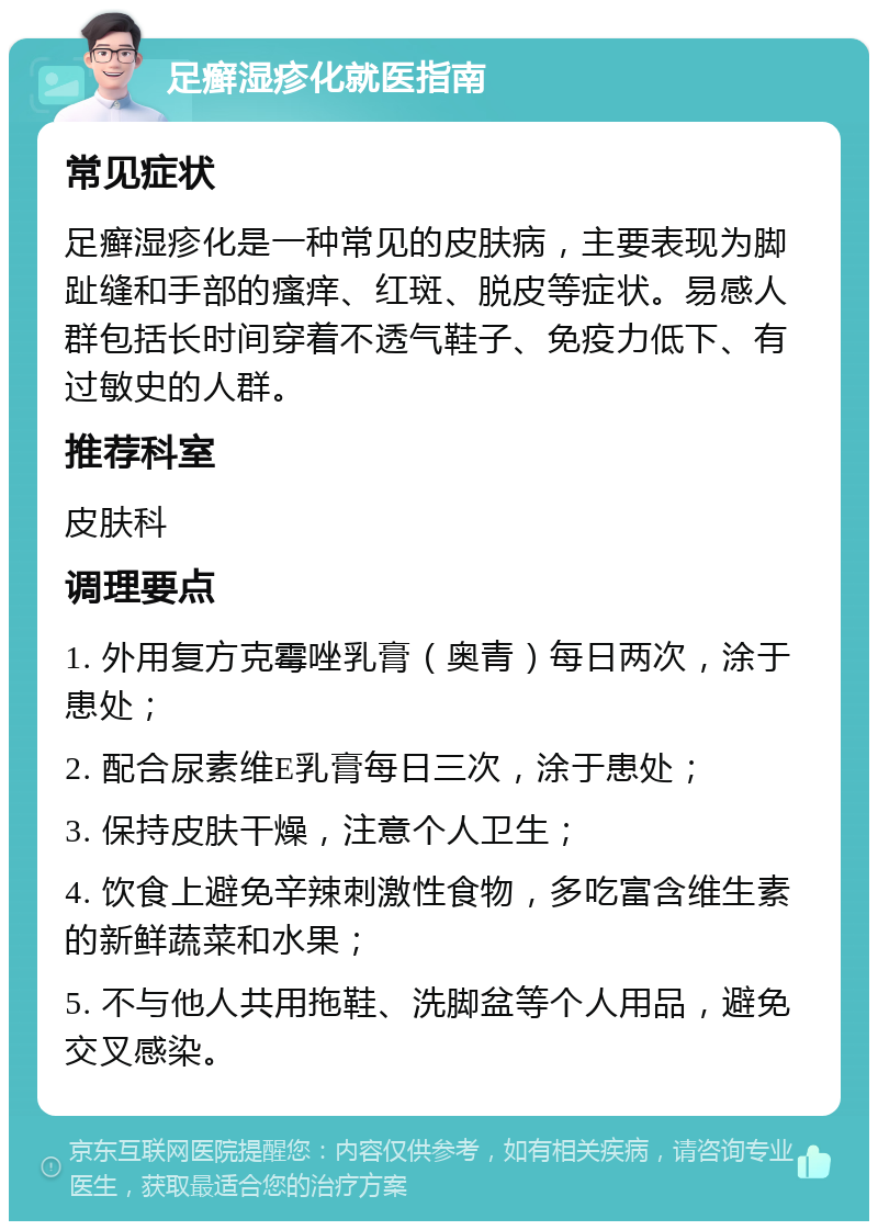 足癣湿疹化就医指南 常见症状 足癣湿疹化是一种常见的皮肤病，主要表现为脚趾缝和手部的瘙痒、红斑、脱皮等症状。易感人群包括长时间穿着不透气鞋子、免疫力低下、有过敏史的人群。 推荐科室 皮肤科 调理要点 1. 外用复方克霉唑乳膏（奥青）每日两次，涂于患处； 2. 配合尿素维E乳膏每日三次，涂于患处； 3. 保持皮肤干燥，注意个人卫生； 4. 饮食上避免辛辣刺激性食物，多吃富含维生素的新鲜蔬菜和水果； 5. 不与他人共用拖鞋、洗脚盆等个人用品，避免交叉感染。