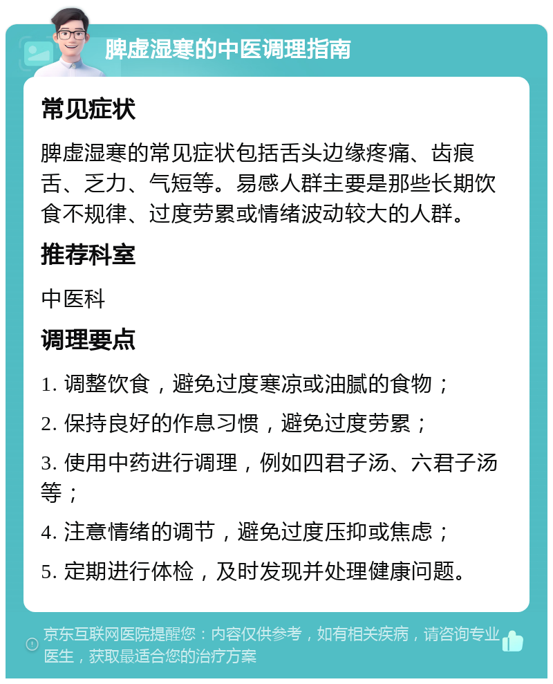 脾虚湿寒的中医调理指南 常见症状 脾虚湿寒的常见症状包括舌头边缘疼痛、齿痕舌、乏力、气短等。易感人群主要是那些长期饮食不规律、过度劳累或情绪波动较大的人群。 推荐科室 中医科 调理要点 1. 调整饮食，避免过度寒凉或油腻的食物； 2. 保持良好的作息习惯，避免过度劳累； 3. 使用中药进行调理，例如四君子汤、六君子汤等； 4. 注意情绪的调节，避免过度压抑或焦虑； 5. 定期进行体检，及时发现并处理健康问题。