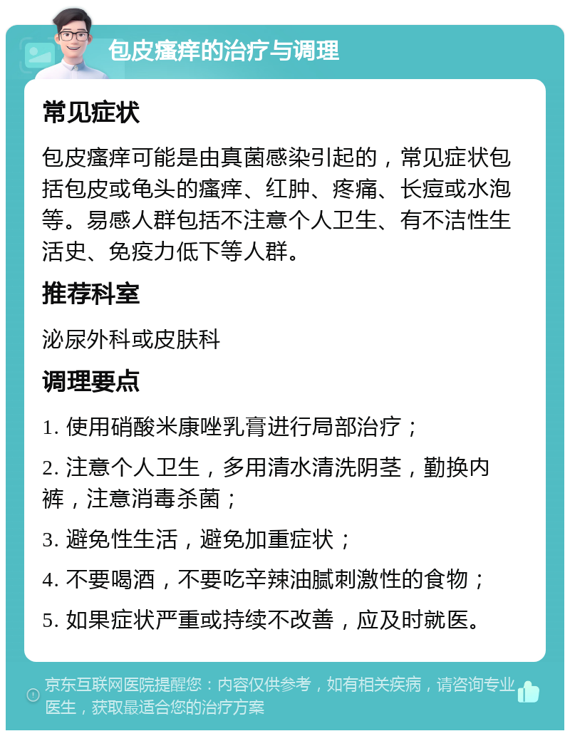 包皮瘙痒的治疗与调理 常见症状 包皮瘙痒可能是由真菌感染引起的，常见症状包括包皮或龟头的瘙痒、红肿、疼痛、长痘或水泡等。易感人群包括不注意个人卫生、有不洁性生活史、免疫力低下等人群。 推荐科室 泌尿外科或皮肤科 调理要点 1. 使用硝酸米康唑乳膏进行局部治疗； 2. 注意个人卫生，多用清水清洗阴茎，勤换内裤，注意消毒杀菌； 3. 避免性生活，避免加重症状； 4. 不要喝酒，不要吃辛辣油腻刺激性的食物； 5. 如果症状严重或持续不改善，应及时就医。