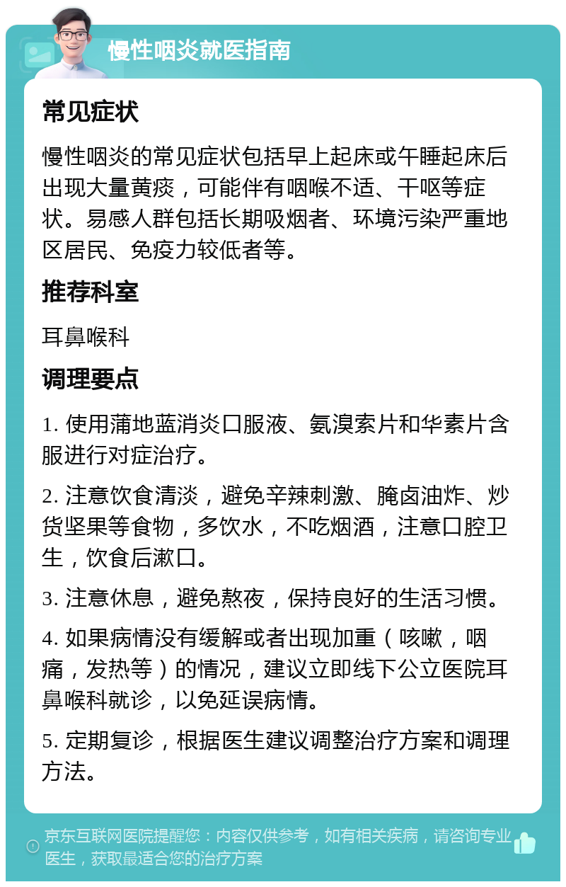 慢性咽炎就医指南 常见症状 慢性咽炎的常见症状包括早上起床或午睡起床后出现大量黄痰，可能伴有咽喉不适、干呕等症状。易感人群包括长期吸烟者、环境污染严重地区居民、免疫力较低者等。 推荐科室 耳鼻喉科 调理要点 1. 使用蒲地蓝消炎口服液、氨溴索片和华素片含服进行对症治疗。 2. 注意饮食清淡，避免辛辣刺激、腌卤油炸、炒货坚果等食物，多饮水，不吃烟酒，注意口腔卫生，饮食后漱口。 3. 注意休息，避免熬夜，保持良好的生活习惯。 4. 如果病情没有缓解或者出现加重（咳嗽，咽痛，发热等）的情况，建议立即线下公立医院耳鼻喉科就诊，以免延误病情。 5. 定期复诊，根据医生建议调整治疗方案和调理方法。