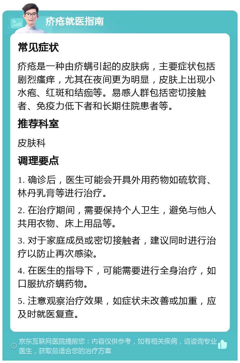 疥疮就医指南 常见症状 疥疮是一种由疥螨引起的皮肤病，主要症状包括剧烈瘙痒，尤其在夜间更为明显，皮肤上出现小水疱、红斑和结痂等。易感人群包括密切接触者、免疫力低下者和长期住院患者等。 推荐科室 皮肤科 调理要点 1. 确诊后，医生可能会开具外用药物如硫软膏、林丹乳膏等进行治疗。 2. 在治疗期间，需要保持个人卫生，避免与他人共用衣物、床上用品等。 3. 对于家庭成员或密切接触者，建议同时进行治疗以防止再次感染。 4. 在医生的指导下，可能需要进行全身治疗，如口服抗疥螨药物。 5. 注意观察治疗效果，如症状未改善或加重，应及时就医复查。