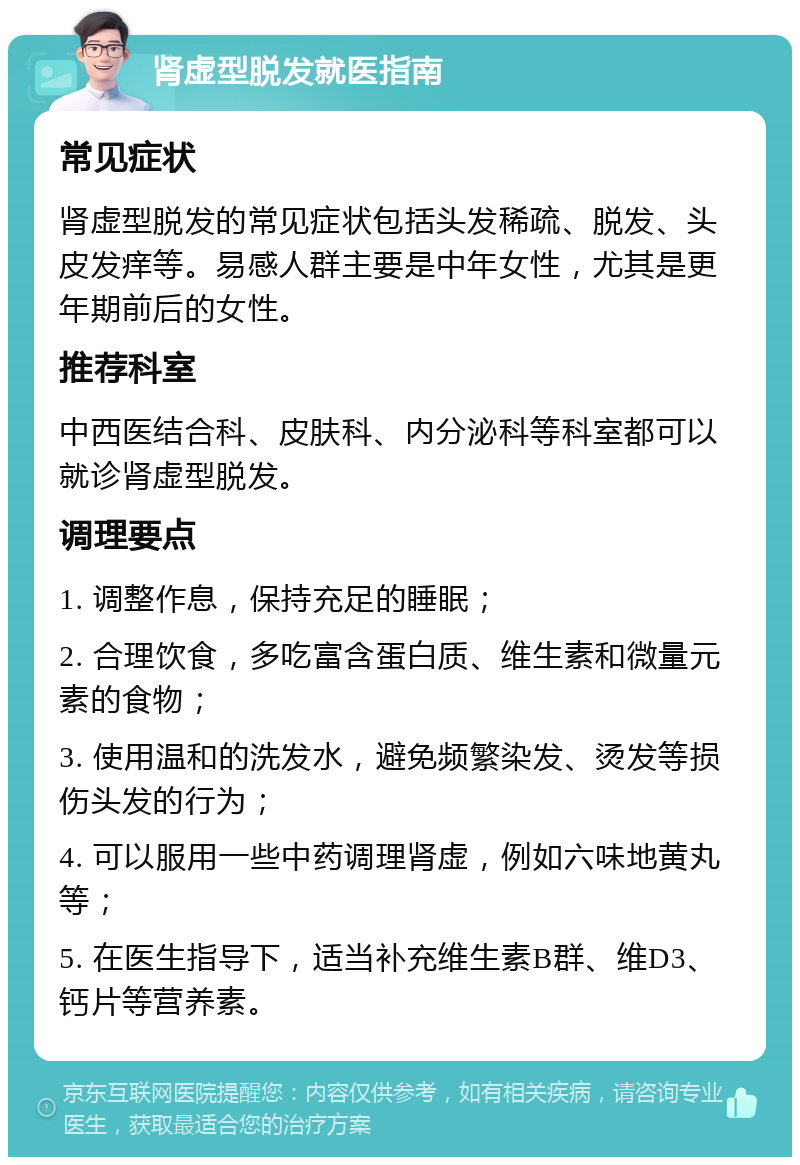 肾虚型脱发就医指南 常见症状 肾虚型脱发的常见症状包括头发稀疏、脱发、头皮发痒等。易感人群主要是中年女性，尤其是更年期前后的女性。 推荐科室 中西医结合科、皮肤科、内分泌科等科室都可以就诊肾虚型脱发。 调理要点 1. 调整作息，保持充足的睡眠； 2. 合理饮食，多吃富含蛋白质、维生素和微量元素的食物； 3. 使用温和的洗发水，避免频繁染发、烫发等损伤头发的行为； 4. 可以服用一些中药调理肾虚，例如六味地黄丸等； 5. 在医生指导下，适当补充维生素B群、维D3、钙片等营养素。