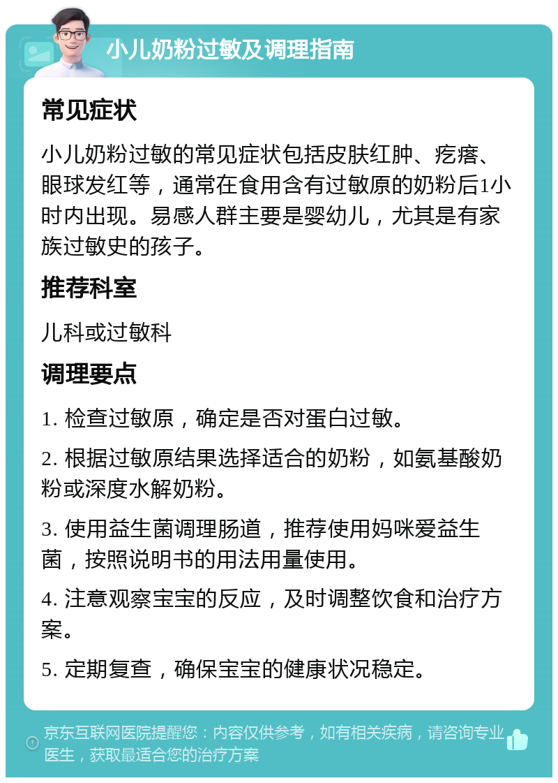 小儿奶粉过敏及调理指南 常见症状 小儿奶粉过敏的常见症状包括皮肤红肿、疙瘩、眼球发红等，通常在食用含有过敏原的奶粉后1小时内出现。易感人群主要是婴幼儿，尤其是有家族过敏史的孩子。 推荐科室 儿科或过敏科 调理要点 1. 检查过敏原，确定是否对蛋白过敏。 2. 根据过敏原结果选择适合的奶粉，如氨基酸奶粉或深度水解奶粉。 3. 使用益生菌调理肠道，推荐使用妈咪爱益生菌，按照说明书的用法用量使用。 4. 注意观察宝宝的反应，及时调整饮食和治疗方案。 5. 定期复查，确保宝宝的健康状况稳定。