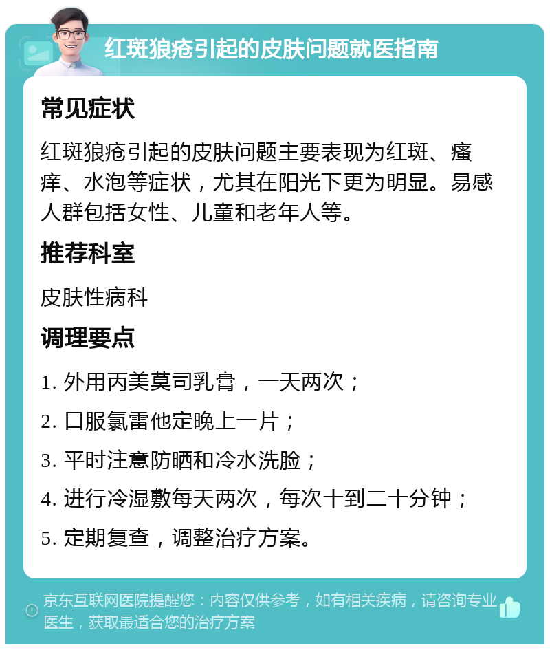 红斑狼疮引起的皮肤问题就医指南 常见症状 红斑狼疮引起的皮肤问题主要表现为红斑、瘙痒、水泡等症状，尤其在阳光下更为明显。易感人群包括女性、儿童和老年人等。 推荐科室 皮肤性病科 调理要点 1. 外用丙美莫司乳膏，一天两次； 2. 口服氯雷他定晚上一片； 3. 平时注意防晒和冷水洗脸； 4. 进行冷湿敷每天两次，每次十到二十分钟； 5. 定期复查，调整治疗方案。