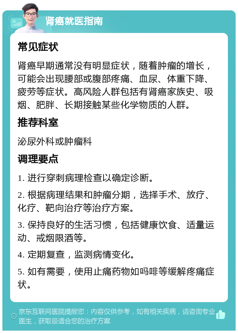 肾癌就医指南 常见症状 肾癌早期通常没有明显症状，随着肿瘤的增长，可能会出现腰部或腹部疼痛、血尿、体重下降、疲劳等症状。高风险人群包括有肾癌家族史、吸烟、肥胖、长期接触某些化学物质的人群。 推荐科室 泌尿外科或肿瘤科 调理要点 1. 进行穿刺病理检查以确定诊断。 2. 根据病理结果和肿瘤分期，选择手术、放疗、化疗、靶向治疗等治疗方案。 3. 保持良好的生活习惯，包括健康饮食、适量运动、戒烟限酒等。 4. 定期复查，监测病情变化。 5. 如有需要，使用止痛药物如吗啡等缓解疼痛症状。