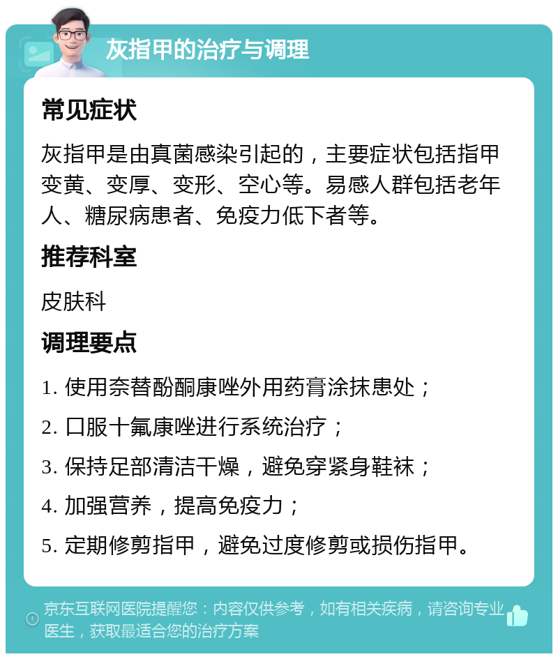 灰指甲的治疗与调理 常见症状 灰指甲是由真菌感染引起的，主要症状包括指甲变黄、变厚、变形、空心等。易感人群包括老年人、糖尿病患者、免疫力低下者等。 推荐科室 皮肤科 调理要点 1. 使用奈替酚酮康唑外用药膏涂抹患处； 2. 口服十氟康唑进行系统治疗； 3. 保持足部清洁干燥，避免穿紧身鞋袜； 4. 加强营养，提高免疫力； 5. 定期修剪指甲，避免过度修剪或损伤指甲。