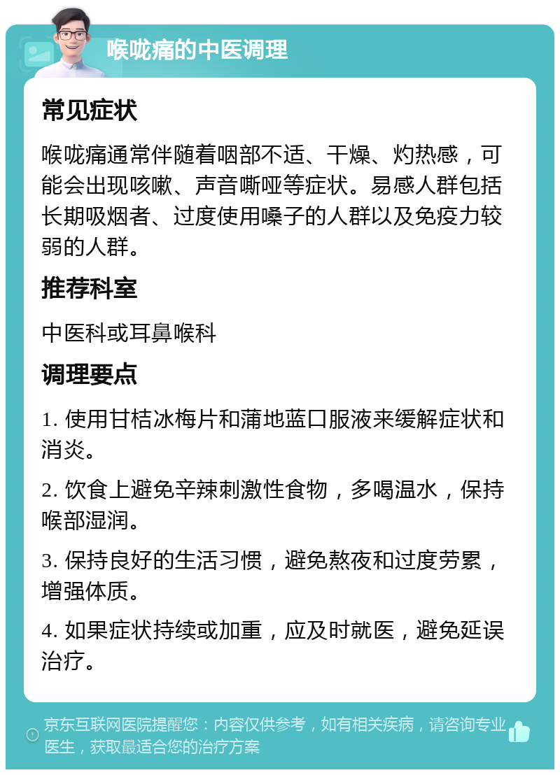 喉咙痛的中医调理 常见症状 喉咙痛通常伴随着咽部不适、干燥、灼热感，可能会出现咳嗽、声音嘶哑等症状。易感人群包括长期吸烟者、过度使用嗓子的人群以及免疫力较弱的人群。 推荐科室 中医科或耳鼻喉科 调理要点 1. 使用甘桔冰梅片和蒲地蓝口服液来缓解症状和消炎。 2. 饮食上避免辛辣刺激性食物，多喝温水，保持喉部湿润。 3. 保持良好的生活习惯，避免熬夜和过度劳累，增强体质。 4. 如果症状持续或加重，应及时就医，避免延误治疗。