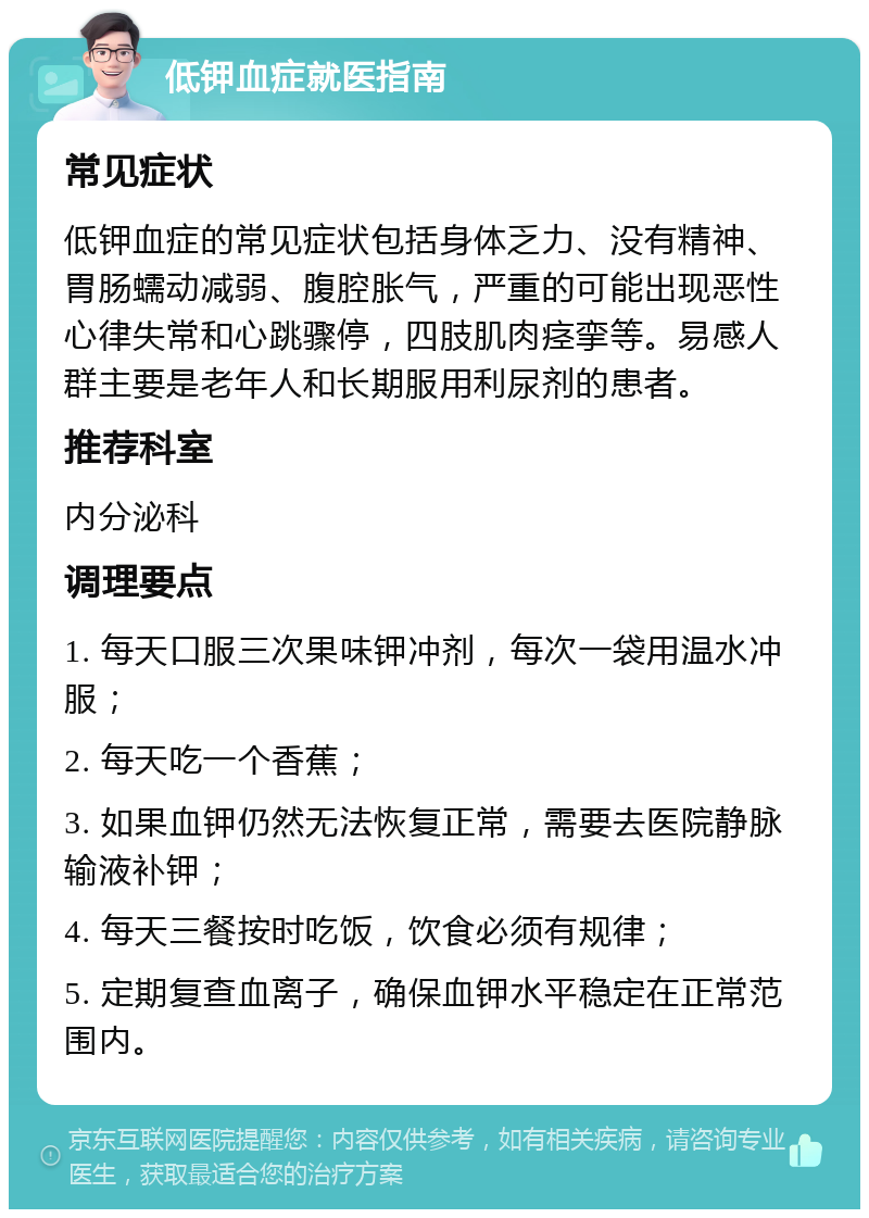 低钾血症就医指南 常见症状 低钾血症的常见症状包括身体乏力、没有精神、胃肠蠕动减弱、腹腔胀气，严重的可能出现恶性心律失常和心跳骤停，四肢肌肉痉挛等。易感人群主要是老年人和长期服用利尿剂的患者。 推荐科室 内分泌科 调理要点 1. 每天口服三次果味钾冲剂，每次一袋用温水冲服； 2. 每天吃一个香蕉； 3. 如果血钾仍然无法恢复正常，需要去医院静脉输液补钾； 4. 每天三餐按时吃饭，饮食必须有规律； 5. 定期复查血离子，确保血钾水平稳定在正常范围内。