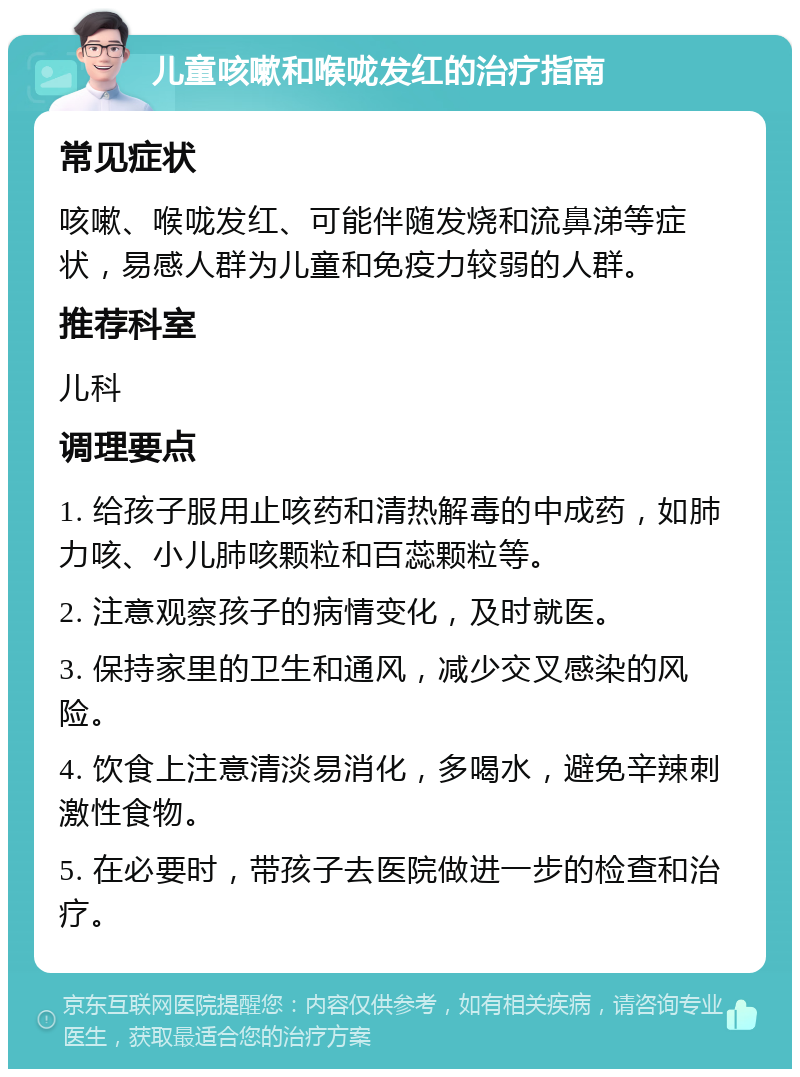 儿童咳嗽和喉咙发红的治疗指南 常见症状 咳嗽、喉咙发红、可能伴随发烧和流鼻涕等症状，易感人群为儿童和免疫力较弱的人群。 推荐科室 儿科 调理要点 1. 给孩子服用止咳药和清热解毒的中成药，如肺力咳、小儿肺咳颗粒和百蕊颗粒等。 2. 注意观察孩子的病情变化，及时就医。 3. 保持家里的卫生和通风，减少交叉感染的风险。 4. 饮食上注意清淡易消化，多喝水，避免辛辣刺激性食物。 5. 在必要时，带孩子去医院做进一步的检查和治疗。