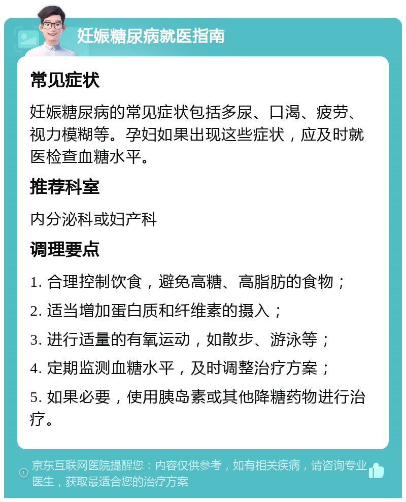 妊娠糖尿病就医指南 常见症状 妊娠糖尿病的常见症状包括多尿、口渴、疲劳、视力模糊等。孕妇如果出现这些症状，应及时就医检查血糖水平。 推荐科室 内分泌科或妇产科 调理要点 1. 合理控制饮食，避免高糖、高脂肪的食物； 2. 适当增加蛋白质和纤维素的摄入； 3. 进行适量的有氧运动，如散步、游泳等； 4. 定期监测血糖水平，及时调整治疗方案； 5. 如果必要，使用胰岛素或其他降糖药物进行治疗。