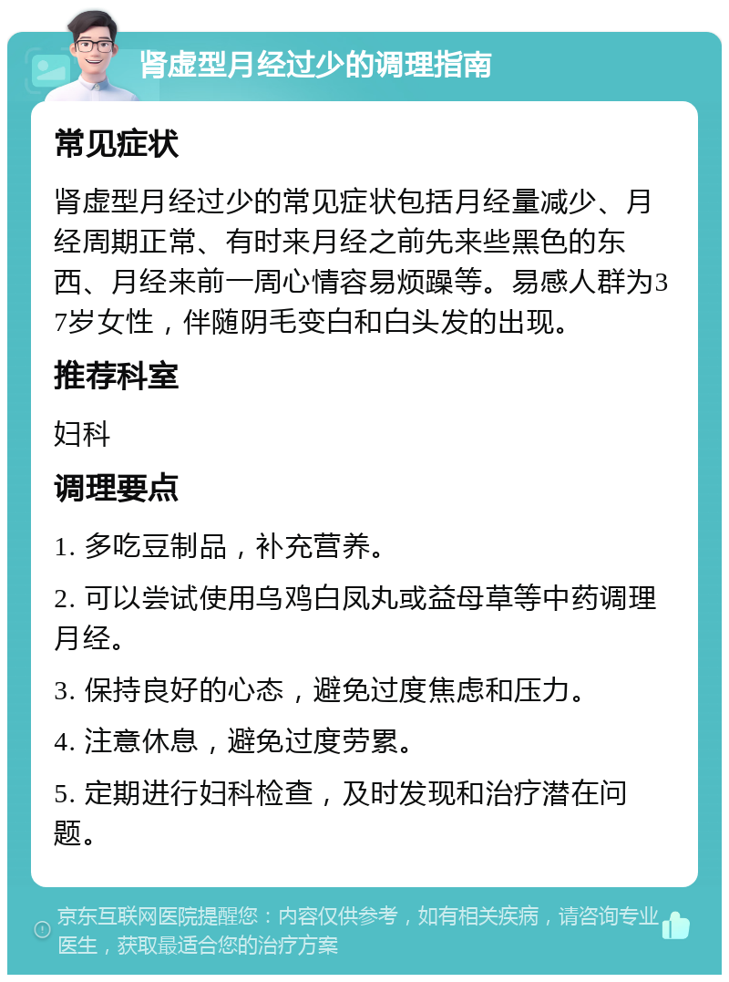 肾虚型月经过少的调理指南 常见症状 肾虚型月经过少的常见症状包括月经量减少、月经周期正常、有时来月经之前先来些黑色的东西、月经来前一周心情容易烦躁等。易感人群为37岁女性，伴随阴毛变白和白头发的出现。 推荐科室 妇科 调理要点 1. 多吃豆制品，补充营养。 2. 可以尝试使用乌鸡白凤丸或益母草等中药调理月经。 3. 保持良好的心态，避免过度焦虑和压力。 4. 注意休息，避免过度劳累。 5. 定期进行妇科检查，及时发现和治疗潜在问题。