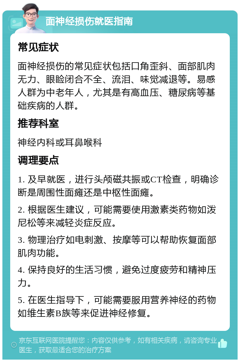 面神经损伤就医指南 常见症状 面神经损伤的常见症状包括口角歪斜、面部肌肉无力、眼睑闭合不全、流泪、味觉减退等。易感人群为中老年人，尤其是有高血压、糖尿病等基础疾病的人群。 推荐科室 神经内科或耳鼻喉科 调理要点 1. 及早就医，进行头颅磁共振或CT检查，明确诊断是周围性面瘫还是中枢性面瘫。 2. 根据医生建议，可能需要使用激素类药物如泼尼松等来减轻炎症反应。 3. 物理治疗如电刺激、按摩等可以帮助恢复面部肌肉功能。 4. 保持良好的生活习惯，避免过度疲劳和精神压力。 5. 在医生指导下，可能需要服用营养神经的药物如维生素B族等来促进神经修复。