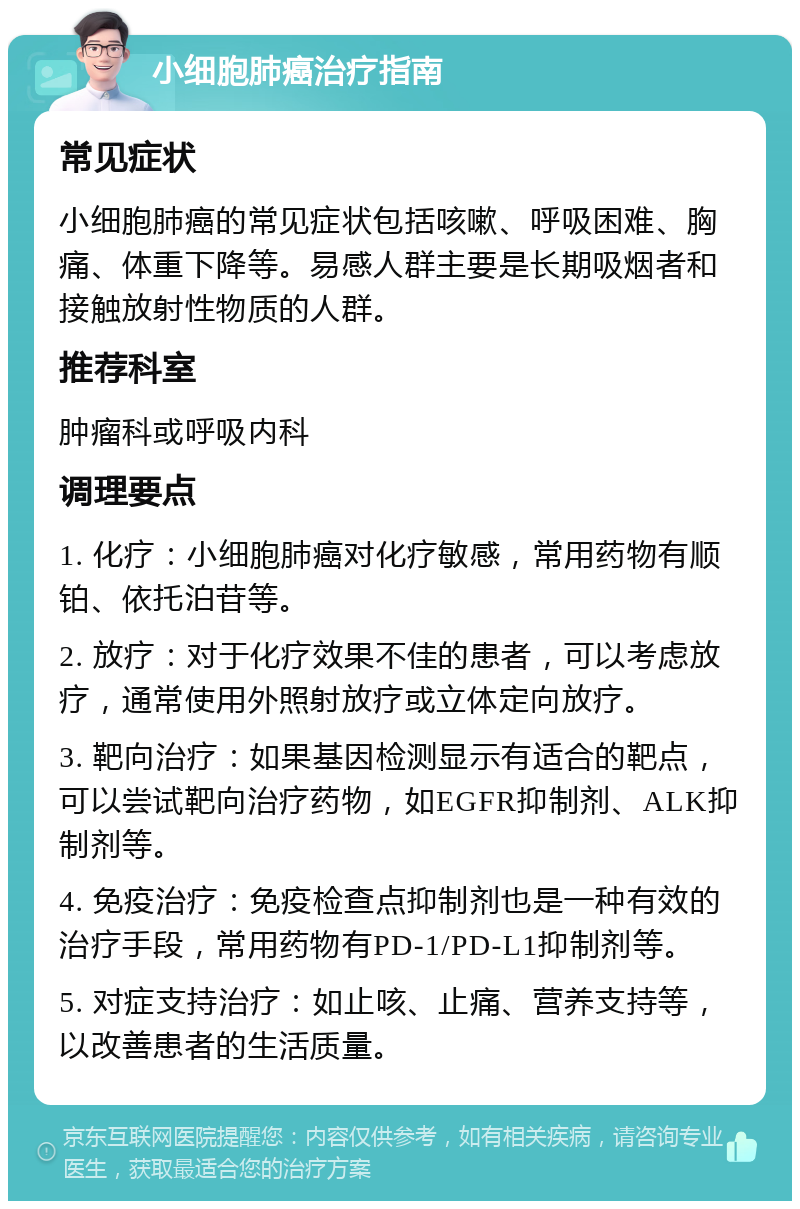 小细胞肺癌治疗指南 常见症状 小细胞肺癌的常见症状包括咳嗽、呼吸困难、胸痛、体重下降等。易感人群主要是长期吸烟者和接触放射性物质的人群。 推荐科室 肿瘤科或呼吸内科 调理要点 1. 化疗：小细胞肺癌对化疗敏感，常用药物有顺铂、依托泊苷等。 2. 放疗：对于化疗效果不佳的患者，可以考虑放疗，通常使用外照射放疗或立体定向放疗。 3. 靶向治疗：如果基因检测显示有适合的靶点，可以尝试靶向治疗药物，如EGFR抑制剂、ALK抑制剂等。 4. 免疫治疗：免疫检查点抑制剂也是一种有效的治疗手段，常用药物有PD-1/PD-L1抑制剂等。 5. 对症支持治疗：如止咳、止痛、营养支持等，以改善患者的生活质量。