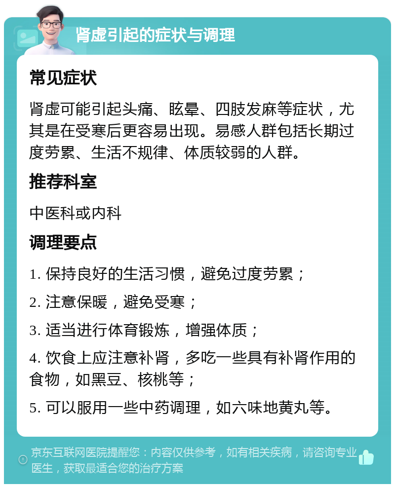 肾虚引起的症状与调理 常见症状 肾虚可能引起头痛、眩晕、四肢发麻等症状，尤其是在受寒后更容易出现。易感人群包括长期过度劳累、生活不规律、体质较弱的人群。 推荐科室 中医科或内科 调理要点 1. 保持良好的生活习惯，避免过度劳累； 2. 注意保暖，避免受寒； 3. 适当进行体育锻炼，增强体质； 4. 饮食上应注意补肾，多吃一些具有补肾作用的食物，如黑豆、核桃等； 5. 可以服用一些中药调理，如六味地黄丸等。