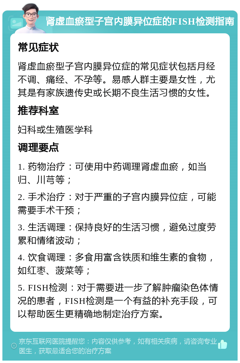 肾虚血瘀型子宫内膜异位症的FISH检测指南 常见症状 肾虚血瘀型子宫内膜异位症的常见症状包括月经不调、痛经、不孕等。易感人群主要是女性，尤其是有家族遗传史或长期不良生活习惯的女性。 推荐科室 妇科或生殖医学科 调理要点 1. 药物治疗：可使用中药调理肾虚血瘀，如当归、川芎等； 2. 手术治疗：对于严重的子宫内膜异位症，可能需要手术干预； 3. 生活调理：保持良好的生活习惯，避免过度劳累和情绪波动； 4. 饮食调理：多食用富含铁质和维生素的食物，如红枣、菠菜等； 5. FISH检测：对于需要进一步了解肿瘤染色体情况的患者，FISH检测是一个有益的补充手段，可以帮助医生更精确地制定治疗方案。