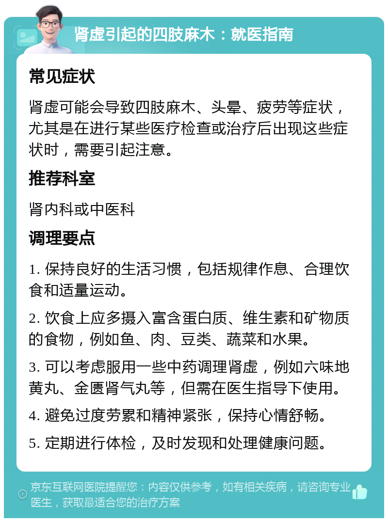 肾虚引起的四肢麻木：就医指南 常见症状 肾虚可能会导致四肢麻木、头晕、疲劳等症状，尤其是在进行某些医疗检查或治疗后出现这些症状时，需要引起注意。 推荐科室 肾内科或中医科 调理要点 1. 保持良好的生活习惯，包括规律作息、合理饮食和适量运动。 2. 饮食上应多摄入富含蛋白质、维生素和矿物质的食物，例如鱼、肉、豆类、蔬菜和水果。 3. 可以考虑服用一些中药调理肾虚，例如六味地黄丸、金匮肾气丸等，但需在医生指导下使用。 4. 避免过度劳累和精神紧张，保持心情舒畅。 5. 定期进行体检，及时发现和处理健康问题。