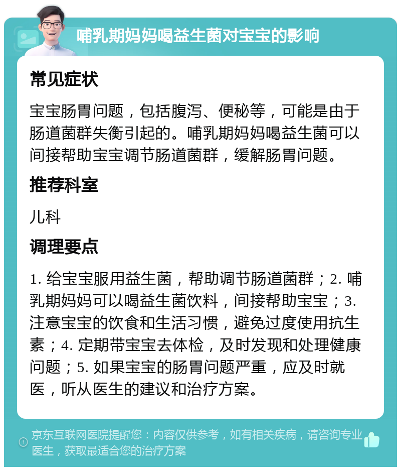 哺乳期妈妈喝益生菌对宝宝的影响 常见症状 宝宝肠胃问题，包括腹泻、便秘等，可能是由于肠道菌群失衡引起的。哺乳期妈妈喝益生菌可以间接帮助宝宝调节肠道菌群，缓解肠胃问题。 推荐科室 儿科 调理要点 1. 给宝宝服用益生菌，帮助调节肠道菌群；2. 哺乳期妈妈可以喝益生菌饮料，间接帮助宝宝；3. 注意宝宝的饮食和生活习惯，避免过度使用抗生素；4. 定期带宝宝去体检，及时发现和处理健康问题；5. 如果宝宝的肠胃问题严重，应及时就医，听从医生的建议和治疗方案。