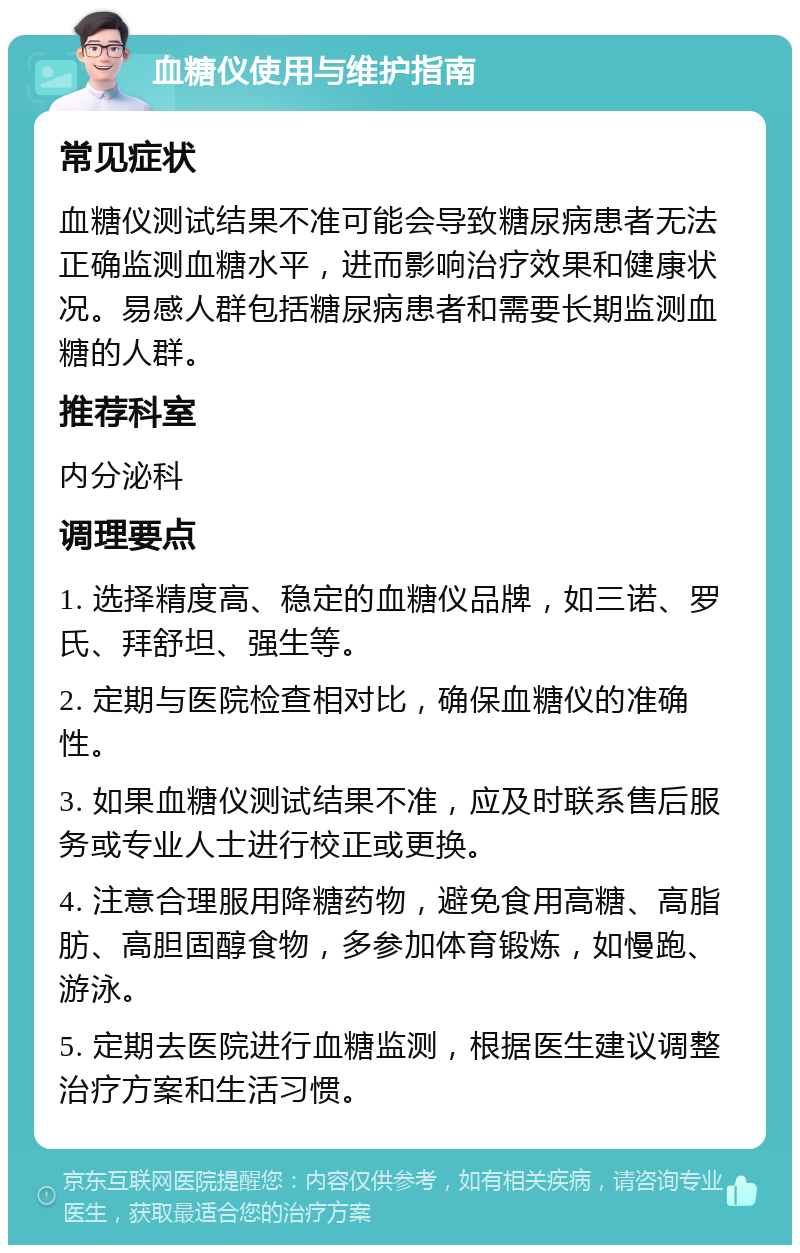 血糖仪使用与维护指南 常见症状 血糖仪测试结果不准可能会导致糖尿病患者无法正确监测血糖水平，进而影响治疗效果和健康状况。易感人群包括糖尿病患者和需要长期监测血糖的人群。 推荐科室 内分泌科 调理要点 1. 选择精度高、稳定的血糖仪品牌，如三诺、罗氏、拜舒坦、强生等。 2. 定期与医院检查相对比，确保血糖仪的准确性。 3. 如果血糖仪测试结果不准，应及时联系售后服务或专业人士进行校正或更换。 4. 注意合理服用降糖药物，避免食用高糖、高脂肪、高胆固醇食物，多参加体育锻炼，如慢跑、游泳。 5. 定期去医院进行血糖监测，根据医生建议调整治疗方案和生活习惯。